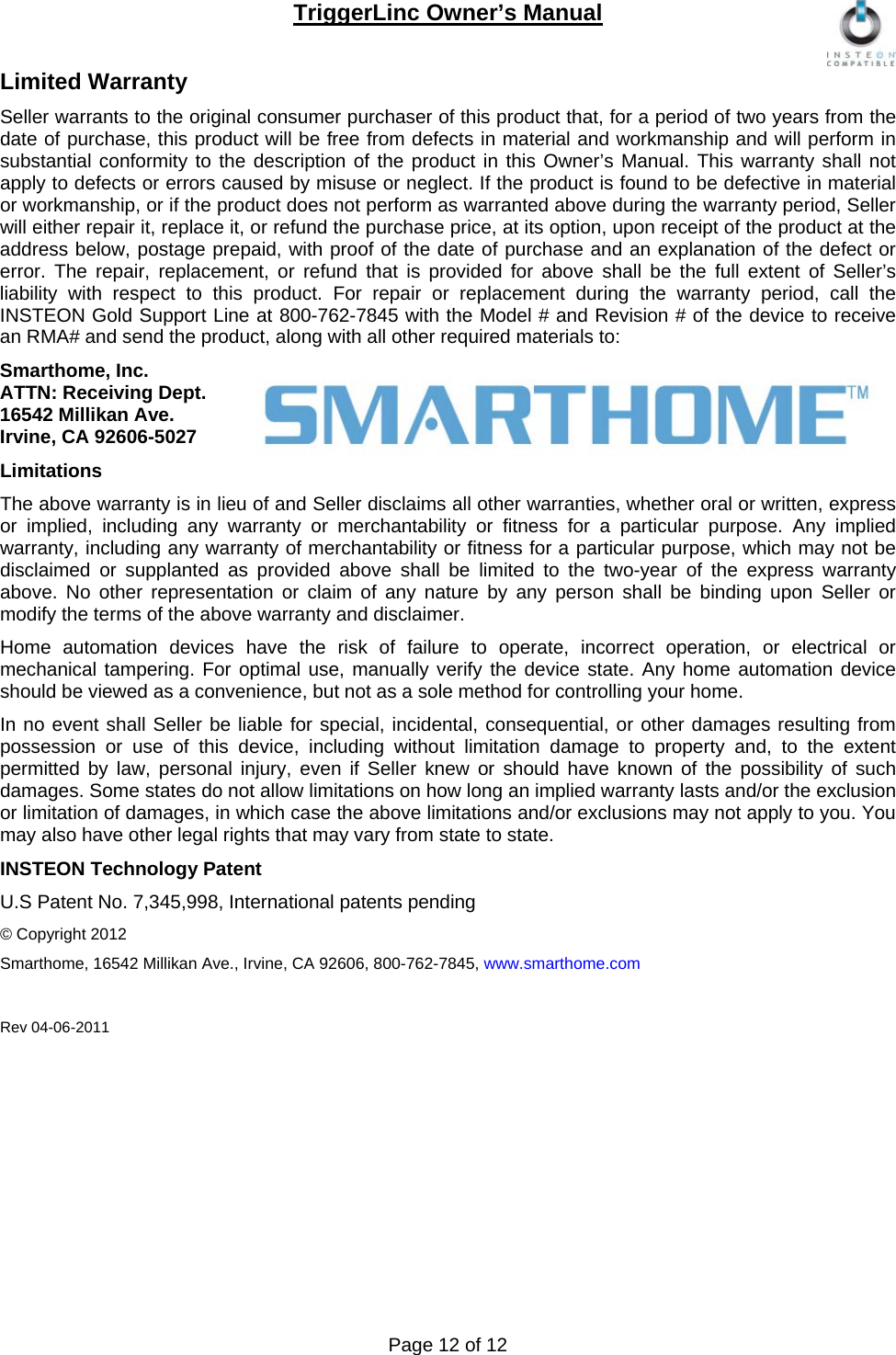 TriggerLinc Owner’s Manual   Page 12 of 12  Limited Warranty Seller warrants to the original consumer purchaser of this product that, for a period of two years from the date of purchase, this product will be free from defects in material and workmanship and will perform in substantial conformity to the description of the product in this Owner’s Manual. This warranty shall not apply to defects or errors caused by misuse or neglect. If the product is found to be defective in material or workmanship, or if the product does not perform as warranted above during the warranty period, Seller will either repair it, replace it, or refund the purchase price, at its option, upon receipt of the product at the address below, postage prepaid, with proof of the date of purchase and an explanation of the defect or error. The repair, replacement, or refund that is provided for above shall be the full extent of Seller’s liability with respect to this product. For repair or replacement during the warranty period, call the INSTEON Gold Support Line at 800-762-7845 with the Model # and Revision # of the device to receive an RMA# and send the product, along with all other required materials to:  Smarthome, Inc. ATTN: Receiving Dept.  16542 Millikan Ave. Irvine, CA 92606-5027 Limitations The above warranty is in lieu of and Seller disclaims all other warranties, whether oral or written, express or implied, including any warranty or merchantability or fitness for a particular purpose. Any implied warranty, including any warranty of merchantability or fitness for a particular purpose, which may not be disclaimed or supplanted as provided above shall be limited to the two-year of the express warranty above. No other representation or claim of any nature by any person shall be binding upon Seller or modify the terms of the above warranty and disclaimer.  Home automation devices have the risk of failure to operate, incorrect operation, or electrical or mechanical tampering. For optimal use, manually verify the device state. Any home automation device should be viewed as a convenience, but not as a sole method for controlling your home.  In no event shall Seller be liable for special, incidental, consequential, or other damages resulting from possession or use of this device, including without limitation damage to property and, to the extent permitted by law, personal injury, even if Seller knew or should have known of the possibility of such damages. Some states do not allow limitations on how long an implied warranty lasts and/or the exclusion or limitation of damages, in which case the above limitations and/or exclusions may not apply to you. You may also have other legal rights that may vary from state to state.  INSTEON Technology Patent U.S Patent No. 7,345,998, International patents pending  © Copyright 2012 Smarthome, 16542 Millikan Ave., Irvine, CA 92606, 800-762-7845, www.smarthome.com  Rev 04-06-2011 