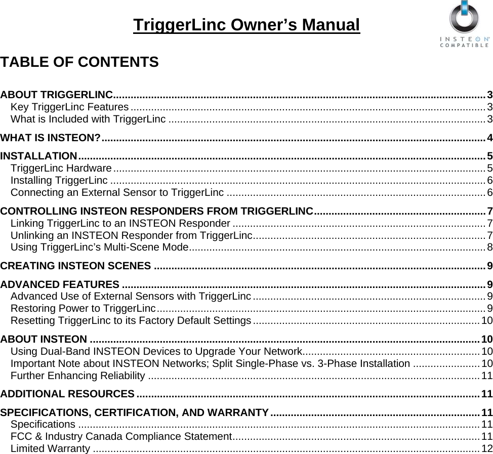   TriggerLinc Owner’s Manual  TABLE OF CONTENTS  ABOUT TRIGGERLINC................................................................................................................................3 Key TriggerLinc Features ..........................................................................................................................3 What is Included with TriggerLinc .............................................................................................................3 WHAT IS INSTEON?....................................................................................................................................4 INSTALLATION............................................................................................................................................5 TriggerLinc Hardware................................................................................................................................5 Installing TriggerLinc .................................................................................................................................6 Connecting an External Sensor to TriggerLinc .........................................................................................6 CONTROLLING INSTEON RESPONDERS FROM TRIGGERLINC...........................................................7 Linking TriggerLinc to an INSTEON Responder .......................................................................................7 Unlinking an INSTEON Responder from TriggerLinc................................................................................7 Using TriggerLinc’s Multi-Scene Mode......................................................................................................8 CREATING INSTEON SCENES ..................................................................................................................9 ADVANCED FEATURES .............................................................................................................................9 Advanced Use of External Sensors with TriggerLinc................................................................................9 Restoring Power to TriggerLinc.................................................................................................................9 Resetting TriggerLinc to its Factory Default Settings..............................................................................10 ABOUT INSTEON ......................................................................................................................................10 Using Dual-Band INSTEON Devices to Upgrade Your Network.............................................................10 Important Note about INSTEON Networks; Split Single-Phase vs. 3-Phase Installation .......................10 Further Enhancing Reliability ..................................................................................................................11 ADDITIONAL RESOURCES ......................................................................................................................11 SPECIFICATIONS, CERTIFICATION, AND WARRANTY........................................................................11 Specifications ..........................................................................................................................................11 FCC &amp; Industry Canada Compliance Statement.....................................................................................11 Limited Warranty .....................................................................................................................................12