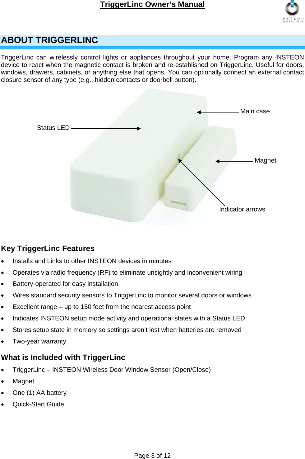 TriggerLinc Owner’s Manual   Page 3 of 12  ABOUT TRIGGERLINC TriggerLinc can wirelessly control lights or appliances throughout your home. Program any INSTEON device to react when the magnetic contact is broken and re-established on TriggerLinc. Useful for doors, windows, drawers, cabinets, or anything else that opens. You can optionally connect an external contact closure sensor of any type (e.g., hidden contacts or doorbell button).             Key TriggerLinc Features   Installs and Links to other INSTEON devices in minutes     Operates via radio frequency (RF) to eliminate unsightly and inconvenient wiring    Battery-operated for easy installation   Wires standard security sensors to TriggerLinc to monitor several doors or windows   Excellent range – up to 150 feet from the nearest access point    Indicates INSTEON setup mode activity and operational states with a Status LED     Stores setup state in memory so settings aren’t lost when batteries are removed  Two-year warranty  What is Included with TriggerLinc   TriggerLinc – INSTEON Wireless Door Window Sensor (Open/Close)  Magnet   One (1) AA battery   Quick-Start Guide    Status LED  Main case Magnet Indicator arrows 