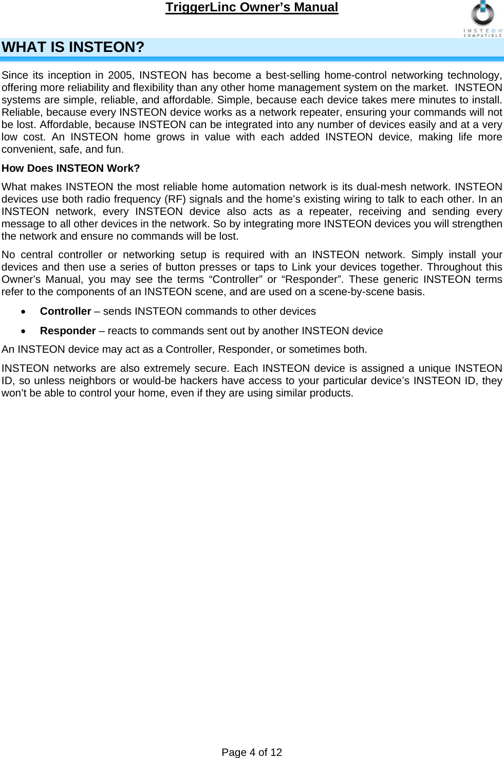 TriggerLinc Owner’s Manual   Page 4 of 12  WHAT IS INSTEON?  Since its inception in 2005, INSTEON has become a best-selling home-control networking technology, offering more reliability and flexibility than any other home management system on the market.  INSTEON systems are simple, reliable, and affordable. Simple, because each device takes mere minutes to install. Reliable, because every INSTEON device works as a network repeater, ensuring your commands will not be lost. Affordable, because INSTEON can be integrated into any number of devices easily and at a very low cost. An INSTEON home grows in value with each added INSTEON device, making life more convenient, safe, and fun. How Does INSTEON Work? What makes INSTEON the most reliable home automation network is its dual-mesh network. INSTEON devices use both radio frequency (RF) signals and the home’s existing wiring to talk to each other. In an INSTEON network, every INSTEON device also acts as a repeater, receiving and sending every message to all other devices in the network. So by integrating more INSTEON devices you will strengthen the network and ensure no commands will be lost.  No central controller or networking setup is required with an INSTEON network. Simply install your devices and then use a series of button presses or taps to Link your devices together. Throughout this Owner’s Manual, you may see the terms “Controller” or “Responder”. These generic INSTEON terms refer to the components of an INSTEON scene, and are used on a scene-by-scene basis.   Controller – sends INSTEON commands to other devices  Responder – reacts to commands sent out by another INSTEON device An INSTEON device may act as a Controller, Responder, or sometimes both.  INSTEON networks are also extremely secure. Each INSTEON device is assigned a unique INSTEON ID, so unless neighbors or would-be hackers have access to your particular device’s INSTEON ID, they won’t be able to control your home, even if they are using similar products.               