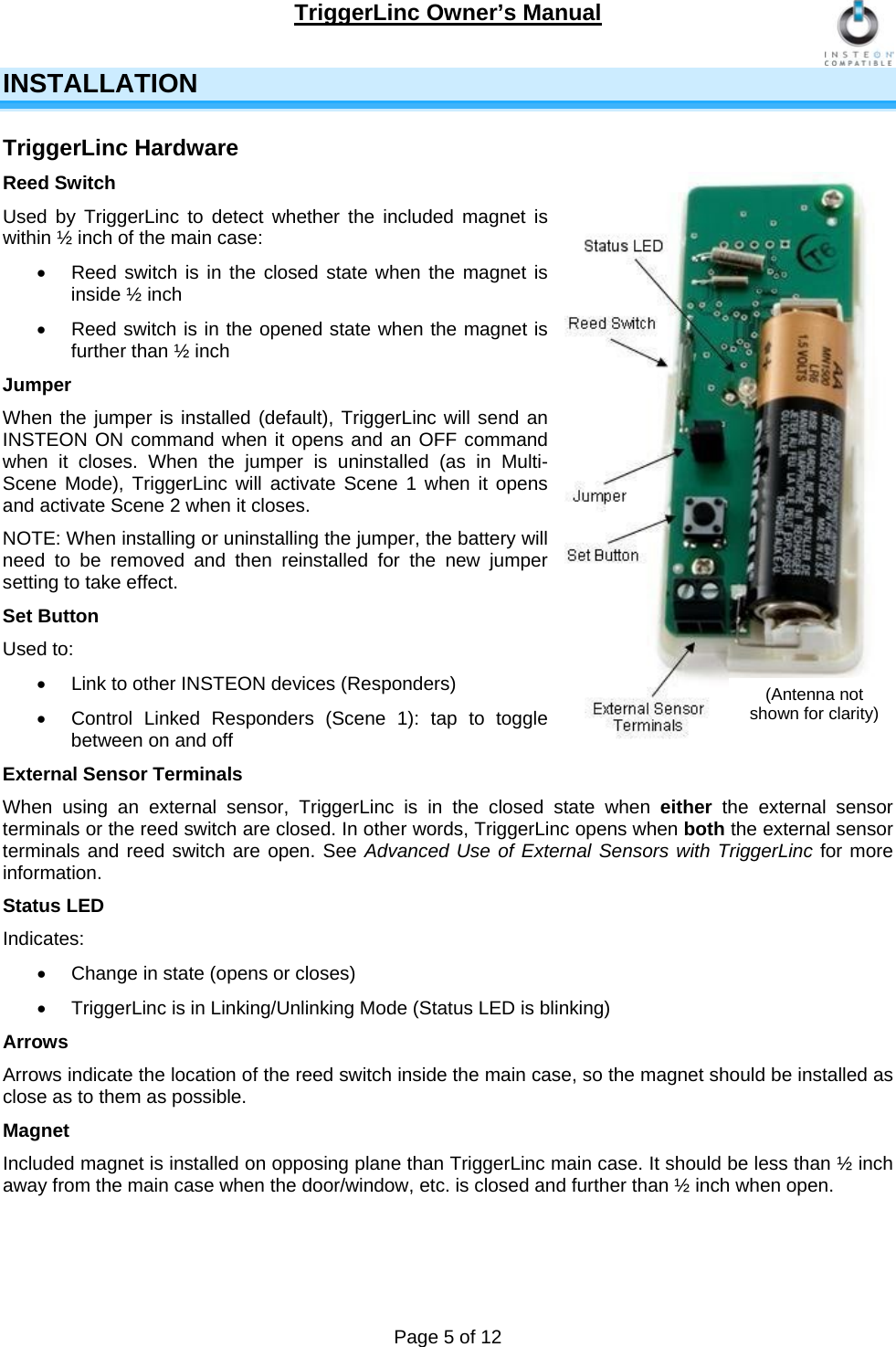 TriggerLinc Owner’s Manual   Page 5 of 12  INSTALLATION TriggerLinc Hardware Reed Switch Used by TriggerLinc to detect whether the included magnet is within ½ inch of the main case:   Reed switch is in the closed state when the magnet is inside ½ inch   Reed switch is in the opened state when the magnet is further than ½ inch  Jumper When the jumper is installed (default), TriggerLinc will send an INSTEON ON command when it opens and an OFF command when it closes. When the jumper is uninstalled (as in Multi-Scene Mode), TriggerLinc will activate Scene 1 when it opens and activate Scene 2 when it closes.  NOTE: When installing or uninstalling the jumper, the battery will need to be removed and then reinstalled for the new jumper setting to take effect.  Set Button Used to:   Link to other INSTEON devices (Responders)   Control Linked Responders (Scene 1): tap to toggle between on and off External Sensor Terminals When using an external sensor, TriggerLinc is in the closed state when either  the external sensor terminals or the reed switch are closed. In other words, TriggerLinc opens when both the external sensor terminals and reed switch are open. See Advanced Use of External Sensors with TriggerLinc for more information. Status LED Indicates:   Change in state (opens or closes)   TriggerLinc is in Linking/Unlinking Mode (Status LED is blinking)  Arrows Arrows indicate the location of the reed switch inside the main case, so the magnet should be installed as close as to them as possible. Magnet Included magnet is installed on opposing plane than TriggerLinc main case. It should be less than ½ inch away from the main case when the door/window, etc. is closed and further than ½ inch when open.  (Antenna not shown for clarity) 
