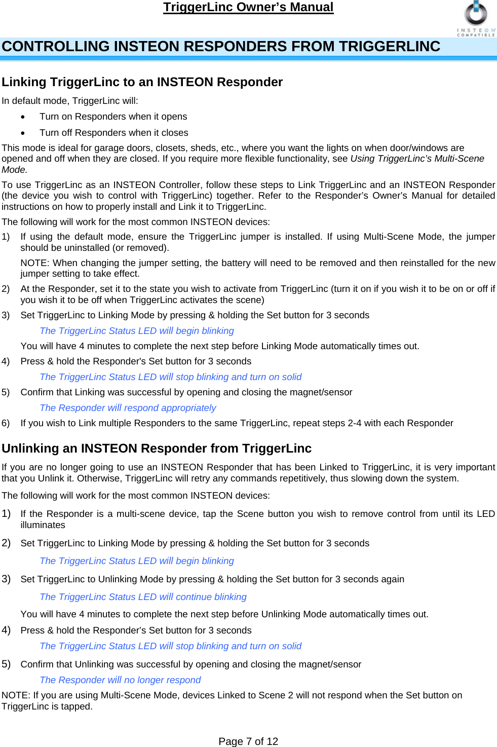 TriggerLinc Owner’s Manual   Page 7 of 12  CONTROLLING INSTEON RESPONDERS FROM TRIGGERLINC Linking TriggerLinc to an INSTEON Responder In default mode, TriggerLinc will:   Turn on Responders when it opens   Turn off Responders when it closes  This mode is ideal for garage doors, closets, sheds, etc., where you want the lights on when door/windows are opened and off when they are closed. If you require more flexible functionality, see Using TriggerLinc’s Multi-Scene Mode.  To use TriggerLinc as an INSTEON Controller, follow these steps to Link TriggerLinc and an INSTEON Responder (the device you wish to control with TriggerLinc) together. Refer to the Responder’s Owner’s Manual for detailed instructions on how to properly install and Link it to TriggerLinc.  The following will work for the most common INSTEON devices: 1)  If using the default mode, ensure the TriggerLinc jumper is installed. If using Multi-Scene Mode, the jumper should be uninstalled (or removed). NOTE: When changing the jumper setting, the battery will need to be removed and then reinstalled for the new jumper setting to take effect. 2)  At the Responder, set it to the state you wish to activate from TriggerLinc (turn it on if you wish it to be on or off if you wish it to be off when TriggerLinc activates the scene) 3)  Set TriggerLinc to Linking Mode by pressing &amp; holding the Set button for 3 seconds     The TriggerLinc Status LED will begin blinking    You will have 4 minutes to complete the next step before Linking Mode automatically times out.  4)  Press &amp; hold the Responder&apos;s Set button for 3 seconds     The TriggerLinc Status LED will stop blinking and turn on solid   5)  Confirm that Linking was successful by opening and closing the magnet/sensor    The Responder will respond appropriately 6)  If you wish to Link multiple Responders to the same TriggerLinc, repeat steps 2-4 with each Responder Unlinking an INSTEON Responder from TriggerLinc If you are no longer going to use an INSTEON Responder that has been Linked to TriggerLinc, it is very important that you Unlink it. Otherwise, TriggerLinc will retry any commands repetitively, thus slowing down the system.  The following will work for the most common INSTEON devices: 1)  If the Responder is a multi-scene device, tap the Scene button you wish to remove control from until its LED illuminates  2)  Set TriggerLinc to Linking Mode by pressing &amp; holding the Set button for 3 seconds  The TriggerLinc Status LED will begin blinking  3)  Set TriggerLinc to Unlinking Mode by pressing &amp; holding the Set button for 3 seconds again  The TriggerLinc Status LED will continue blinking  You will have 4 minutes to complete the next step before Unlinking Mode automatically times out.  4)  Press &amp; hold the Responder’s Set button for 3 seconds The TriggerLinc Status LED will stop blinking and turn on solid  5)  Confirm that Unlinking was successful by opening and closing the magnet/sensor  The Responder will no longer respond NOTE: If you are using Multi-Scene Mode, devices Linked to Scene 2 will not respond when the Set button on TriggerLinc is tapped.  