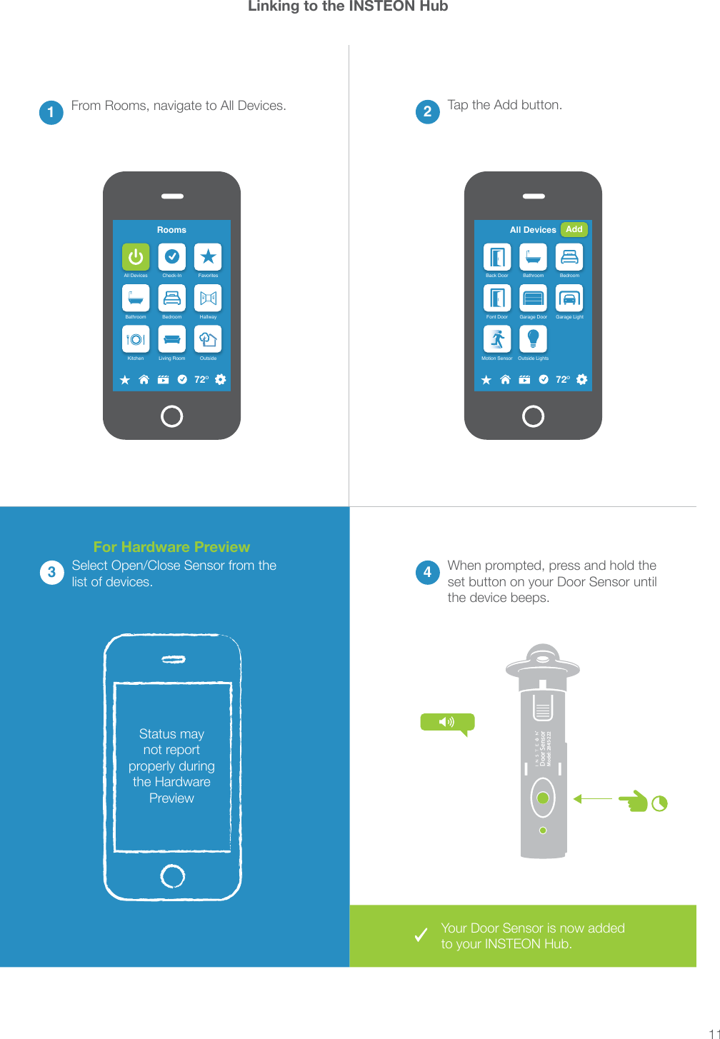 11®Door SensorModel: 2845-222Linking to the INSTEON Hub213 4devices.RoomsAll Devices Check-In FavoritesBathroom Bedroom HallwayKitchen Living Room Outside72ºAdd DeviceLED Bulb ThermostatDoor Sensor Open/CloseSensorAll DevicesBack Door Bathroom BedroomFont Door Garage Door Garage LightMotion Sensor Outside Lights72ºAdd3Status may not report properly during PreviewFor Hardware PreviewYour Door Sensor is now added 