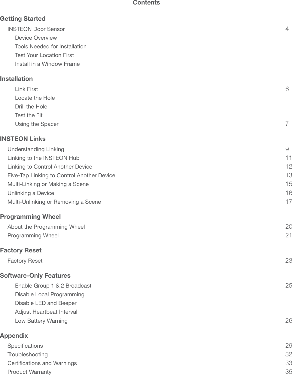 ContentsGetting StartedINSTEON Door Sensor 4Device Overview Tools Needed for Installation Test Your Location First Install in a Window Frame InstallationLink First  6Locate the Hole Drill the Hole Test the Fit Using the Spacer  7INSTEON LinksUnderstanding Linking  9Linking to the INSTEON Hub 11Linking to Control Another Device 12Five-Tap Linking to Control Another Device 13Multi-Linking or Making a Scene 15Unlinking a Device  16Multi-Unlinking or Removing a Scene 17Programming WheelAbout the Programming Wheel 20Programming Wheel 21Factory ResetFactory Reset 23Software-Only FeaturesEnable Group 1 &amp; 2 Broadcast  25Disable Local Programming Disable LED and Beeper Adjust Heartbeat Interval Low Battery Warning  26Appendix 29Troubleshooting 32 33Product Warranty 35