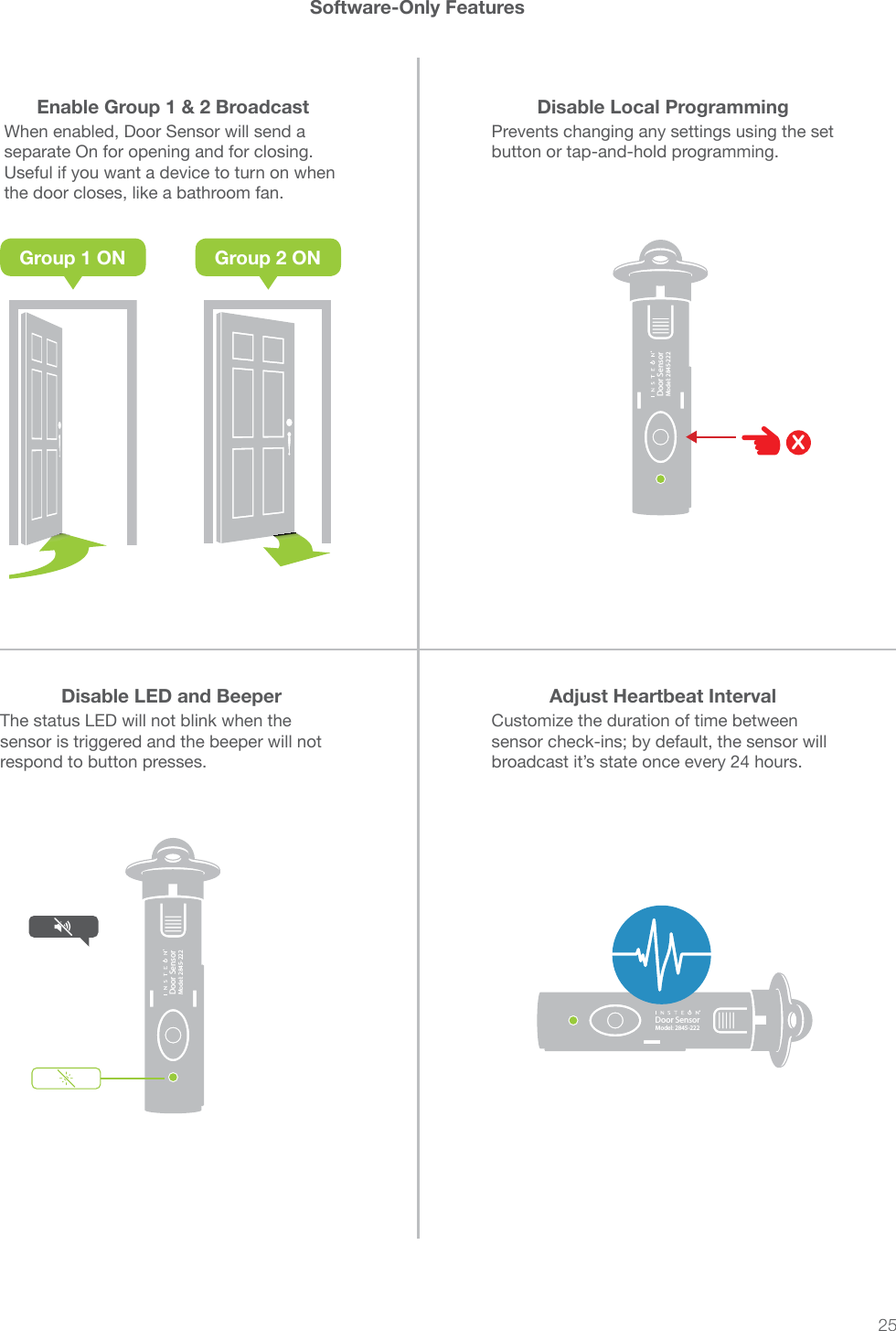 25®Door SensorModel: 2845-222®Door SensorModel: 2845-222®Door SensorModel: 2845-222Software-Only FeaturesEnable Group 1 &amp; 2 Broadcast Disable Local ProgrammingDisable LED and Beeper Adjust Heartbeat IntervalWhen enabled, Door Sensor will send a separate On for opening and for closing. Useful if you want a device to turn on when the door closes, like a bathroom fan.Prevents changing any settings using the set button or tap-and-hold programming.The status LED will not blink when the sensor is triggered and the beeper will not respond to button presses.Customize the duration of time between sensor check-ins; by default, the sensor will broadcast it’s state once every 24 hours.XGroup 1 ON Group 2 ON