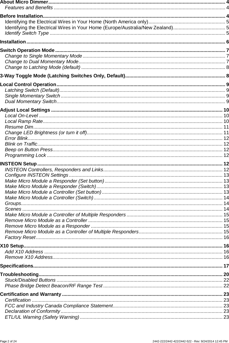 Page 2 of 24        2442-222/2442-422/2442-522 - Rev: 9/24/2014 12:45 PM About Micro Dimmer ................................................................................................................................. 4 Features and Benefits ............................................................................................................................. 4 Before Installation ..................................................................................................................................... 4 Identifying the Electrical Wires in Your Home (North America only) ........................................................ 5 Identifying the Electrical Wires in Your Home (Europe/Australia/New Zealand) ...................................... 5 Identify Switch Type ................................................................................................................................ 5 Installation ................................................................................................................................................. 6 Switch Operation Mode ............................................................................................................................ 7 Change to Single Momentary Mode ........................................................................................................ 7 Change to Dual Momentary Mode ........................................................................................................... 7 Change to Latching Mode (default) ......................................................................................................... 8 3-Way Toggle Mode (Latching Switches Only, Default)......................................................................... 8 Local Control Operation ........................................................................................................................... 9 Latching Switch (Default)......................................................................................................................... 9 Single Momentary Switch ........................................................................................................................ 9 Dual Momentary Switch........................................................................................................................... 9 Adjust Local Settings ............................................................................................................................. 10 Local On-Level ...................................................................................................................................... 10 Local Ramp Rate ................................................................................................................................... 10 Resume Dim .......................................................................................................................................... 11 Change LED Brightness (or turn it off)................................................................................................... 11 Error Blink .............................................................................................................................................. 12 Blink on Traffic ....................................................................................................................................... 12 Beep on Button Press............................................................................................................................ 12 Programming Lock ................................................................................................................................ 12 INSTEON Setup ....................................................................................................................................... 12 INSTEON Controllers, Responders and Links ....................................................................................... 12 Configure INSTEON Settings ................................................................................................................ 13 Make Micro Module a Responder (Set button) ...................................................................................... 13 Make Micro Module a Responder (Switch) ............................................................................................ 13 Make Micro Module a Controller (Set button) ........................................................................................ 13 Make Micro Module a Controller (Switch) .............................................................................................. 14 Groups................................................................................................................................................... 14 Scenes .................................................................................................................................................. 14 Make Micro Module a Controller of Multiple Responders ...................................................................... 15 Remove Micro Module as a Controller .................................................................................................. 15 Remove Micro Module as a Responder ................................................................................................ 15 Remove Micro Module as a Controller of Multiple Responders ............................................................. 15 Factory Reset ........................................................................................................................................ 16 X10 Setup................................................................................................................................................. 16 Add X10 Address .................................................................................................................................. 16 Remove X10 Address............................................................................................................................ 16 Specifications .......................................................................................................................................... 17 Troubleshooting ...................................................................................................................................... 20 Stuck/Disabled Buttons ......................................................................................................................... 22 Phase Bridge Detect Beacon/RF Range Test ....................................................................................... 22 Certification and Warranty ..................................................................................................................... 23 Certification ........................................................................................................................................... 23 FCC and Industry Canada Compliance Statement ................................................................................ 23 Declaration of Conformity ...................................................................................................................... 23 ETL/UL Warning (Safety Warning) ........................................................................................................ 23 