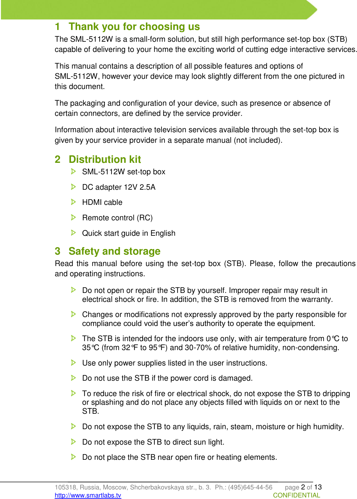   105318, Russia, Moscow, Shcherbakovskaya str., b. 3.  Ph.: (495)645-44-56       page 2 of 13 http://www.smartlabs.tv                                                                                     CONFIDENTIAL 1  Thank you for choosing us The SML-5112W is a small-form solution, but still high performance set-top box (STB) capable of delivering to your home the exciting world of cutting edge interactive services. This manual contains a description of all possible features and options of  SML-5112W, however your device may look slightly different from the one pictured in this document. The packaging and configuration of your device, such as presence or absence of certain connectors, are defined by the service provider. Information about interactive television services available through the set-top box is given by your service provider in a separate manual (not included). 2  Distribution kit   SML-5112W set-top box   DC adapter 12V 2.5A   HDMI cable   Remote control (RC)   Quick start guide in English  3  Safety and storage Read  this manual before  using  the set-top box  (STB). Please, follow the  precautions and operating instructions.   Do not open or repair the STB by yourself. Improper repair may result in electrical shock or fire. In addition, the STB is removed from the warranty.    Changes or modifications not expressly approved by the party responsible for compliance could void the user’s authority to operate the equipment.   The STB is intended for the indoors use only, with air temperature from 0°C to 35°C (from 32°F to 95°F) and 30-70% of relative humidity, non-condensing.    Use only power supplies listed in the user instructions.   Do not use the STB if the power cord is damaged.    To reduce the risk of fire or electrical shock, do not expose the STB to dripping or splashing and do not place any objects filled with liquids on or next to the STB.   Do not expose the STB to any liquids, rain, steam, moisture or high humidity.   Do not expose the STB to direct sun light.    Do not place the STB near open fire or heating elements.   