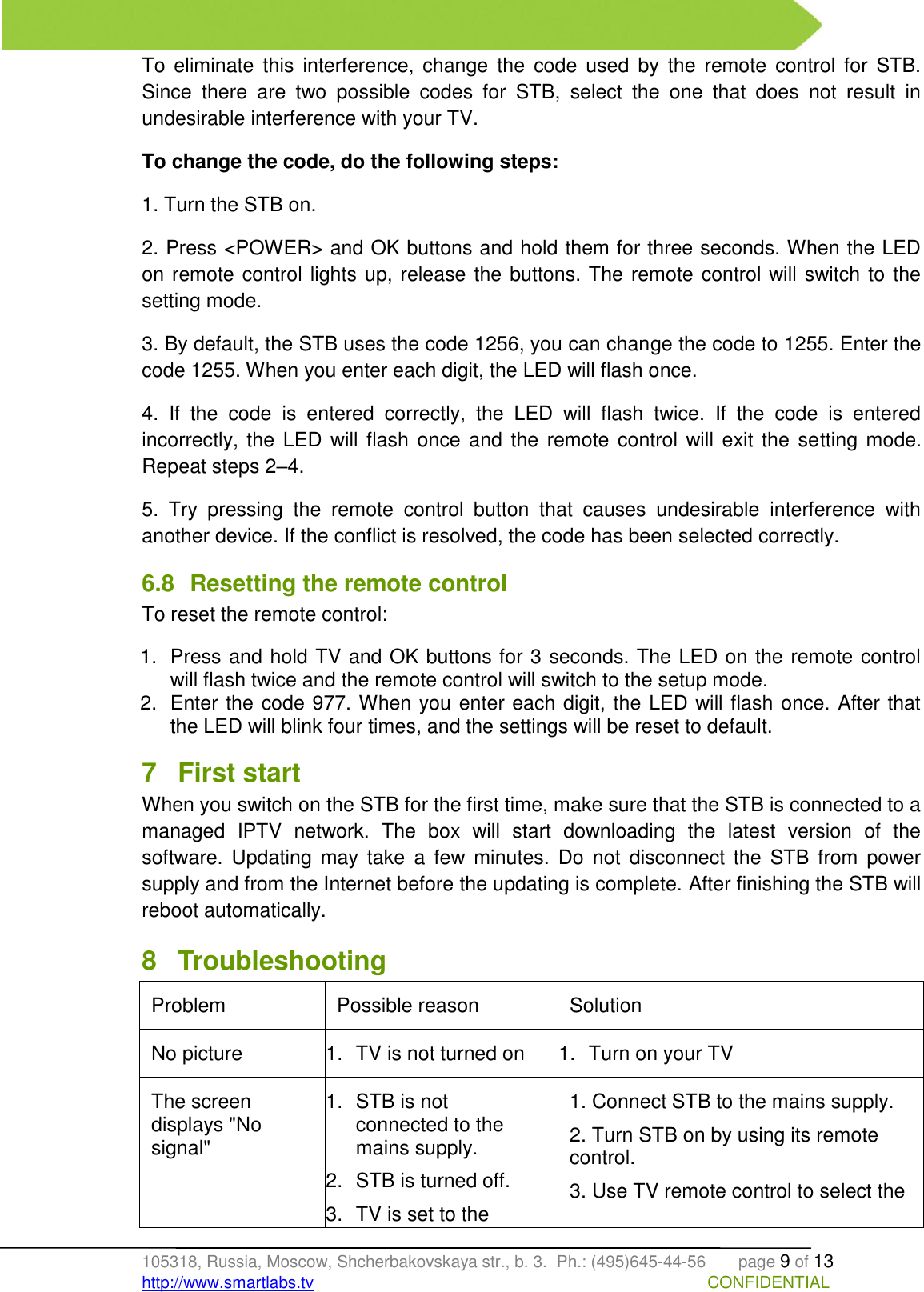   105318, Russia, Moscow, Shcherbakovskaya str., b. 3.  Ph.: (495)645-44-56       page 9 of 13 http://www.smartlabs.tv                                                                                     CONFIDENTIAL To  eliminate  this  interference,  change  the  code  used  by  the  remote  control  for  STB. Since  there  are  two  possible  codes  for  STB,  select  the  one  that  does  not  result  in undesirable interference with your TV. To change the code, do the following steps: 1. Turn the STB on. 2. Press &lt;POWER&gt; and OK buttons and hold them for three seconds. When the LED on remote control lights up, release the buttons. The remote control will switch to the setting mode. 3. By default, the STB uses the code 1256, you can change the code to 1255. Enter the code 1255. When you enter each digit, the LED will flash once. 4.  If  the  code  is  entered  correctly,  the  LED  will  flash  twice.  If  the  code  is  entered incorrectly, the LED will flash  once and the remote control will exit the  setting mode. Repeat steps 2–4. 5.  Try  pressing  the  remote  control  button  that  causes  undesirable  interference  with another device. If the conflict is resolved, the code has been selected correctly. 6.8  Resetting the remote control To reset the remote control: 1.  Press and hold TV and OK buttons for 3 seconds. The LED on the remote control will flash twice and the remote control will switch to the setup mode. 2.  Enter the code 977. When you enter each digit, the LED will flash once. After that the LED will blink four times, and the settings will be reset to default. 7  First start When you switch on the STB for the first time, make sure that the STB is connected to a managed  IPTV  network.  The  box  will  start  downloading  the  latest  version  of  the software.  Updating  may  take  a  few  minutes.  Do  not  disconnect  the  STB  from  power supply and from the Internet before the updating is complete. After finishing the STB will reboot automatically. 8  Troubleshooting Problem Possible reason Solution No picture 1.  TV is not turned on 1.  Turn on your TV The screen displays &quot;No signal&quot; 1.  STB is not connected to the mains supply. 2.  STB is turned off. 3.  TV is set to the 1. Connect STB to the mains supply. 2. Turn STB on by using its remote control. 3. Use TV remote control to select the 