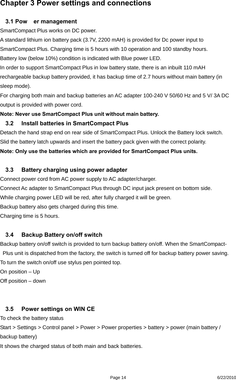  Page 14 6/22/2010 Chapter 3 Power settings and connections  3.1 Pow er management SmartCompact Plus works on DC power. A standard lithium ion battery pack (3.7V, 2200 mAH) is provided for Dc power input to SmartCompact Plus. Charging time is 5 hours with 10 operation and 100 standby hours.     Battery low (below 10%) condition is indicated with Blue power LED.   In order to support SmartCompact Plus in low battery state, there is an inbuilt 110 mAH rechargeable backup battery provided, it has backup time of 2.7 hours without main battery (in sleep mode). For charging both main and backup batteries an AC adapter 100-240 V 50/60 Hz and 5 V/ 3A DC output is provided with power cord. Note: Never use SmartCompact Plus unit without main battery. 3.2  Install batteries in SmartCompact Plus   Detach the hand strap end on rear side of SmartCompact Plus. Unlock the Battery lock switch. Slid the battery latch upwards and insert the battery pack given with the correct polarity.   Note: Only use the batteries which are provided for SmartCompact Plus units.   3.3  Battery charging using power adapter   Connect power cord from AC power supply to AC adapter/charger.   Connect Ac adapter to SmartCompact Plus through DC input jack present on bottom side. While charging power LED will be red, after fully charged it will be green.   Backup battery also gets charged during this time. Charging time is 5 hours.  3.4  Backup Battery on/off switch   Backup battery on/off switch is provided to turn backup battery on/off. When the SmartCompact-Plus unit is dispatched from the factory, the switch is turned off for backup battery power saving. To turn the switch on/off use stylus pen pointed top. On position – Up Off position – down       3.5  Power settings on WIN CE To check the battery status   Start &gt; Settings &gt; Control panel &gt; Power &gt; Power properties &gt; battery &gt; power (main battery / backup battery) It shows the charged status of both main and back batteries. 