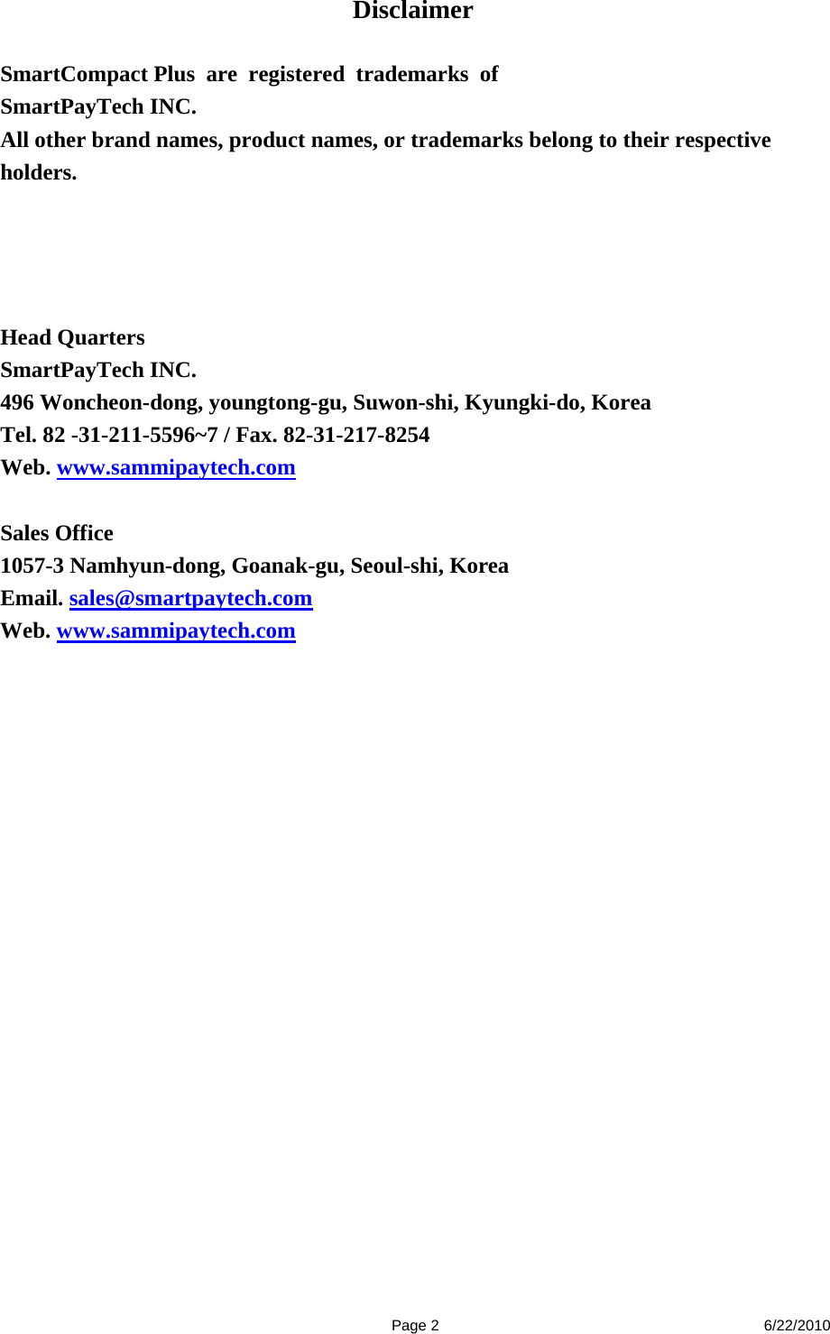  Page 2 6/22/2010 Disclaimer  SmartCompact Plus are registered trademarks of  SmartPayTech INC. All other brand names, product names, or trademarks belong to their respective holders.      Head Quarters   SmartPayTech INC. 496 Woncheon-dong, youngtong-gu, Suwon-shi, Kyungki-do, Korea   Tel. 82 -31-211-5596~7 / Fax. 82-31-217-8254 Web. www.sammipaytech.com  Sales Office 1057-3 Namhyun-dong, Goanak-gu, Seoul-shi, Korea   Email. sales@smartpaytech.com Web. www.sammipaytech.com 
