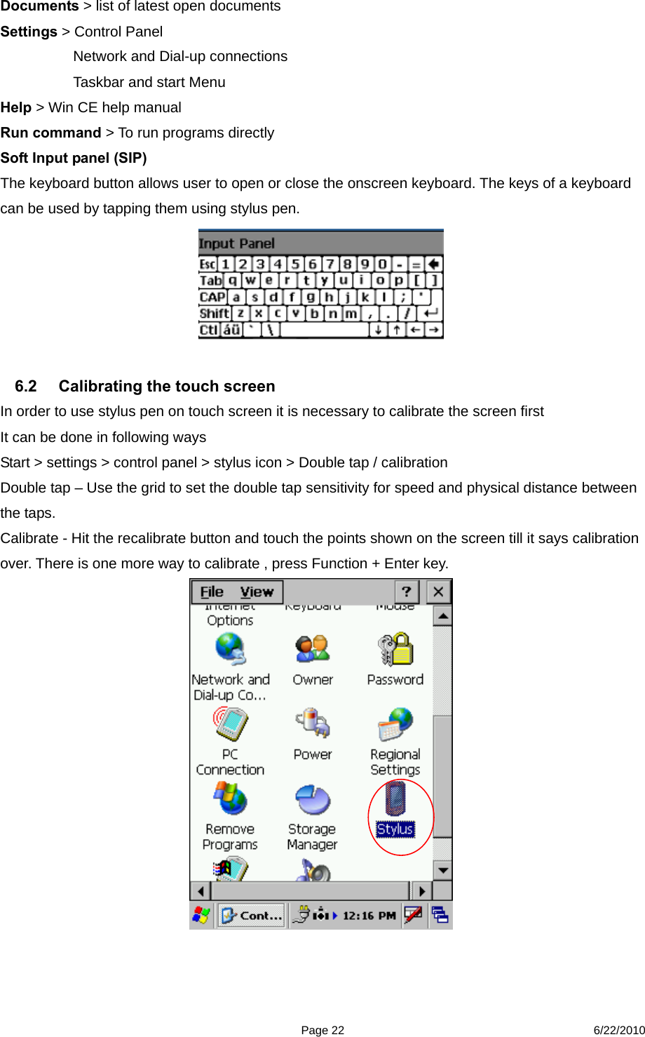  Page 22 6/22/2010 Documents &gt; list of latest open documents   Settings &gt; Control Panel         Network and Dial-up connections       Taskbar and start Menu   Help &gt; Win CE help manual   Run command &gt; To run programs directly   Soft Input panel (SIP) The keyboard button allows user to open or close the onscreen keyboard. The keys of a keyboard can be used by tapping them using stylus pen.   6.2  Calibrating the touch screen   In order to use stylus pen on touch screen it is necessary to calibrate the screen first   It can be done in following ways   Start &gt; settings &gt; control panel &gt; stylus icon &gt; Double tap / calibration Double tap – Use the grid to set the double tap sensitivity for speed and physical distance between the taps. Calibrate - Hit the recalibrate button and touch the points shown on the screen till it says calibration over. There is one more way to calibrate , press Function + Enter key.   