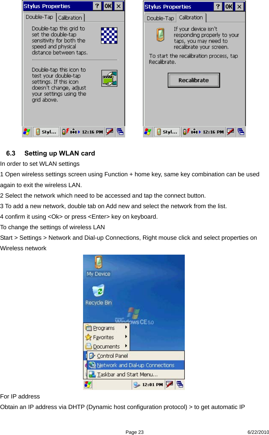  Page 23 6/22/2010                6.3  Setting up WLAN card In order to set WLAN settings   1 Open wireless settings screen using Function + home key, same key combination can be used again to exit the wireless LAN. 2 Select the network which need to be accessed and tap the connect button. 3 To add a new network, double tab on Add new and select the network from the list. 4 confirm it using &lt;Ok&gt; or press &lt;Enter&gt; key on keyboard. To change the settings of wireless LAN Start &gt; Settings &gt; Network and Dial-up Connections, Right mouse click and select properties on Wireless network  For IP address   Obtain an IP address via DHTP (Dynamic host configuration protocol) &gt; to get automatic IP 