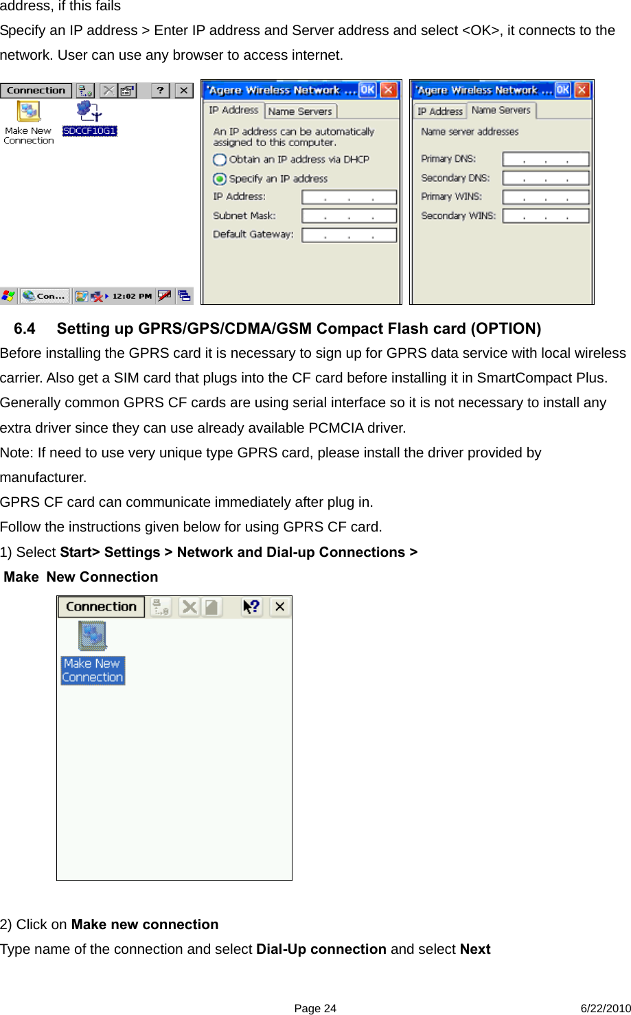  Page 24 6/22/2010 address, if this fails   Specify an IP address &gt; Enter IP address and Server address and select &lt;OK&gt;, it connects to the network. User can use any browser to access internet.          6.4  Setting up GPRS/GPS/CDMA/GSM Compact Flash card (OPTION) Before installing the GPRS card it is necessary to sign up for GPRS data service with local wireless carrier. Also get a SIM card that plugs into the CF card before installing it in SmartCompact Plus.   Generally common GPRS CF cards are using serial interface so it is not necessary to install any extra driver since they can use already available PCMCIA driver.   Note: If need to use very unique type GPRS card, please install the driver provided by manufacturer.  GPRS CF card can communicate immediately after plug in. Follow the instructions given below for using GPRS CF card. 1) Select Start&gt; Settings &gt; Network and Dial-up Connections &gt;  Make New Connection   2) Click on Make new connection   Type name of the connection and select Dial-Up connection and select Next 