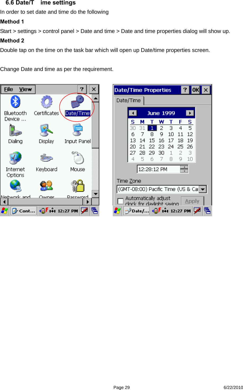 Page 29 6/22/2010 6.6 Date/T ime settings In order to set date and time do the following Method 1 Start &gt; settings &gt; control panel &gt; Date and time &gt; Date and time properties dialog will show up. Method 2   Double tap on the time on the task bar which will open up Date/time properties screen.  Change Date and time as per the requirement.                                                                     