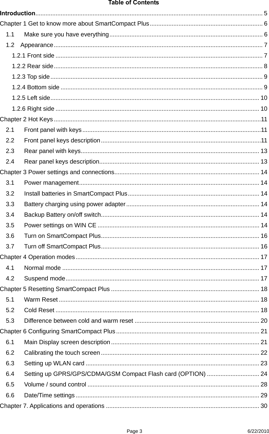  Page 3 6/22/2010 Table of Contents Introduction....................................................................................................................................... 5 Chapter 1 Get to know more about SmartCompact Plus................................................................... 6 1.1 Make sure you have everything........................................................................................... 6 1.2  Appearance............................................................................................................................ 7 1.2.1 Front side ........................................................................................................................... 7 1.2.2 Rear side............................................................................................................................ 8 1.2.3 Top side.............................................................................................................................. 9 1.2.4 Bottom side ........................................................................................................................ 9 1.2.5 Left side............................................................................................................................ 10 1.2.6 Right side ......................................................................................................................... 10 Chapter 2 Hot Keys ...........................................................................................................................11 2.1 Front panel with keys..........................................................................................................11 2.2 Front panel keys description...............................................................................................11 2.3 Rear panel with keys.......................................................................................................... 13 2.4  Rear panel keys description............................................................................................... 13 Chapter 3 Power settings and connections...................................................................................... 14 3.1 Power management........................................................................................................... 14 3.2  Install batteries in SmartCompact Plus.............................................................................. 14 3.3  Battery charging using power adapter............................................................................... 14 3.4 Backup Battery on/off switch.............................................................................................. 14 3.5 Power settings on WIN CE ................................................................................................ 14 3.6  Turn on SmartCompact Plus.............................................................................................. 16 3.7  Turn off SmartCompact Plus.............................................................................................. 16 Chapter 4 Operation modes............................................................................................................. 17 4.1 Normal mode ..................................................................................................................... 17 4.2 Suspend mode................................................................................................................... 17 Chapter 5 Resetting SmartCompact Plus ........................................................................................ 18 5.1 Warm Reset ....................................................................................................................... 18 5.2 Cold Reset ......................................................................................................................... 18 5.3 Difference between cold and warm reset .......................................................................... 20 Chapter 6 Configuring SmartCompact Plus..................................................................................... 21 6.1 Main Display screen description ........................................................................................ 21 6.2 Calibrating the touch screen .............................................................................................. 22 6.3 Setting up WLAN card ....................................................................................................... 23 6.4  Setting up GPRS/GPS/CDMA/GSM Compact Flash card (OPTION) ............................... 24 6.5  Volume / sound control ...................................................................................................... 28 6.6 Date/Time settings ............................................................................................................. 29 Chapter 7. Applications and operations ........................................................................................... 30 