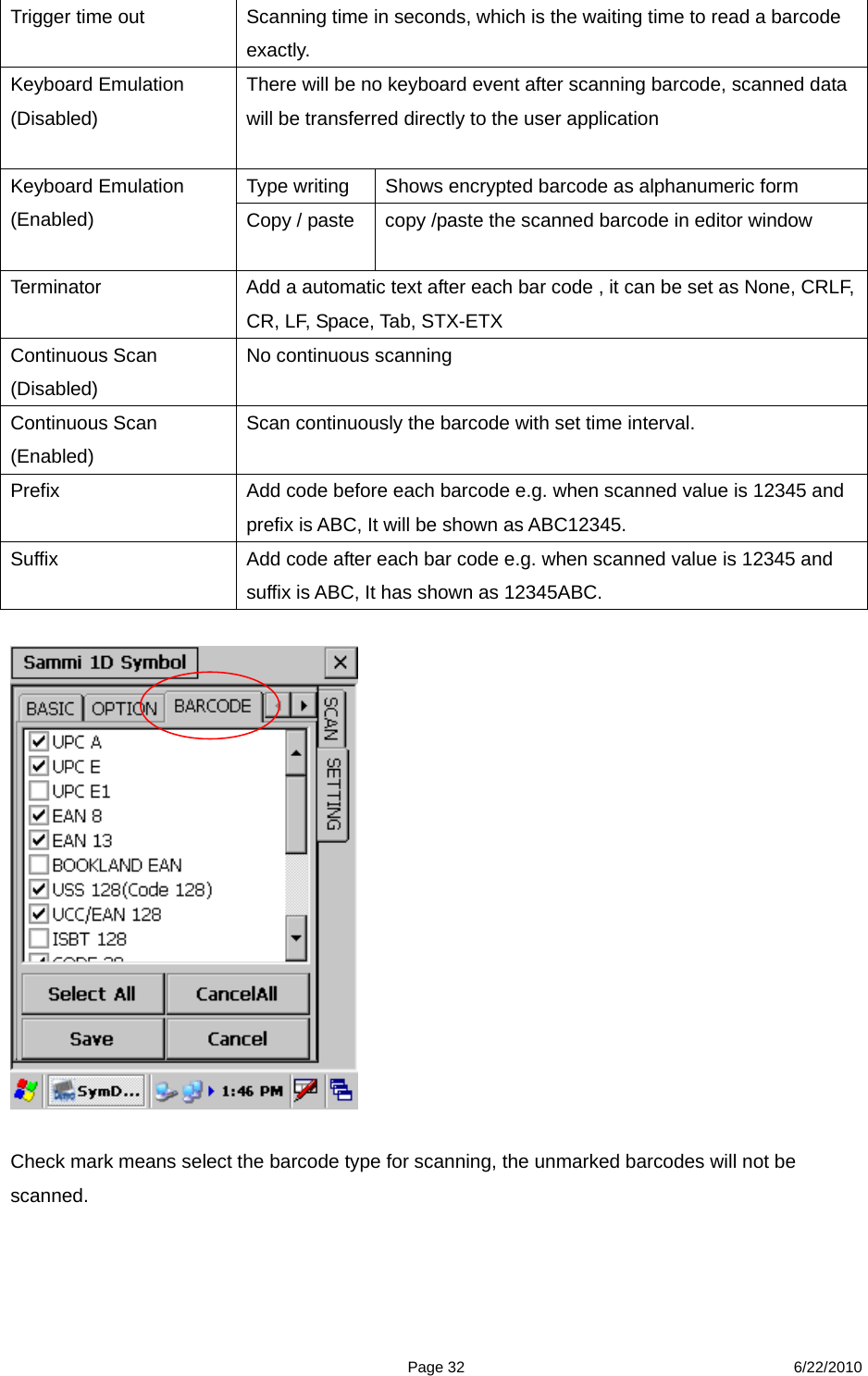  Page 32 6/22/2010 Trigger time out  Scanning time in seconds, which is the waiting time to read a barcode exactly. Keyboard Emulation (Disabled)   There will be no keyboard event after scanning barcode, scanned data will be transferred directly to the user application Type writing  Shows encrypted barcode as alphanumeric form Keyboard Emulation (Enabled)   Copy / paste    copy /paste the scanned barcode in editor window Terminator  Add a automatic text after each bar code , it can be set as None, CRLF, CR, LF, Space, Tab, STX-ETX Continuous Scan (Disabled) No continuous scanning   Continuous Scan (Enabled)  Scan continuously the barcode with set time interval. Prefix  Add code before each barcode e.g. when scanned value is 12345 and prefix is ABC, It will be shown as ABC12345. Suffix  Add code after each bar code e.g. when scanned value is 12345 and suffix is ABC, It has shown as 12345ABC.     Check mark means select the barcode type for scanning, the unmarked barcodes will not be scanned. 