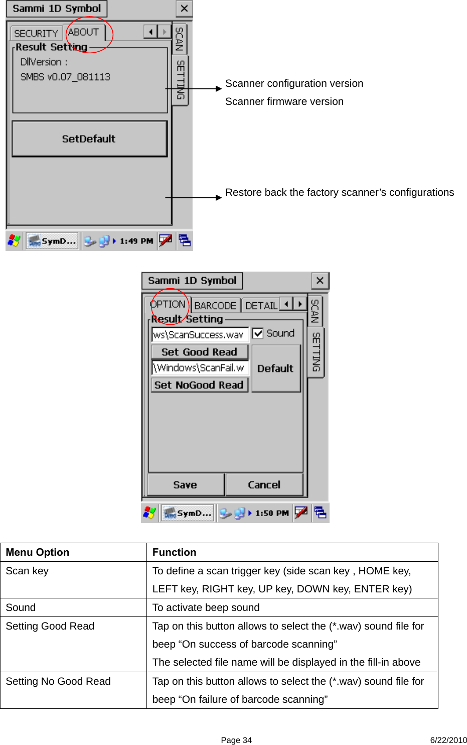  Page 34 6/22/2010     Menu Option  Function Scan key  To define a scan trigger key (side scan key , HOME key, LEFT key, RIGHT key, UP key, DOWN key, ENTER key) Sound  To activate beep sound Setting Good Read  Tap on this button allows to select the (*.wav) sound file for beep “On success of barcode scanning” The selected file name will be displayed in the fill-in above Setting No Good Read    Tap on this button allows to select the (*.wav) sound file for beep “On failure of barcode scanning”   Scanner configuration version   Scanner firmware version   Restore back the factory scanner’s configurations 