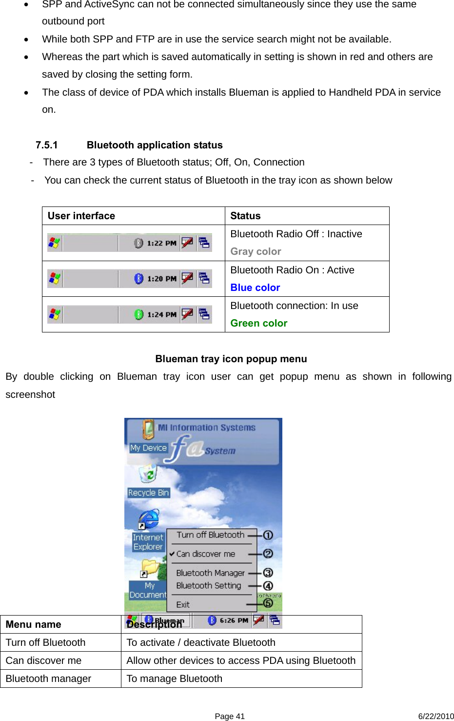  Page 41 6/22/2010   SPP and ActiveSync can not be connected simultaneously since they use the same outbound port   While both SPP and FTP are in use the service search might not be available.   Whereas the part which is saved automatically in setting is shown in red and others are saved by closing the setting form.   The class of device of PDA which installs Blueman is applied to Handheld PDA in service on.  7.5.1  Bluetooth application status      -    There are 3 types of Bluetooth status; Off, On, Connection -    You can check the current status of Bluetooth in the tray icon as shown below  User interface  Status    Bluetooth Radio Off : Inactive Gray color  Bluetooth Radio On : Active   Blue color  Bluetooth connection: In use Green color   Blueman tray icon popup menu By double clicking on Blueman tray icon user can get popup menu as shown in following screenshot              Menu name  Description   Turn off Bluetooth  To activate / deactivate Bluetooth Can discover me  Allow other devices to access PDA using Bluetooth Bluetooth manager  To manage Bluetooth 