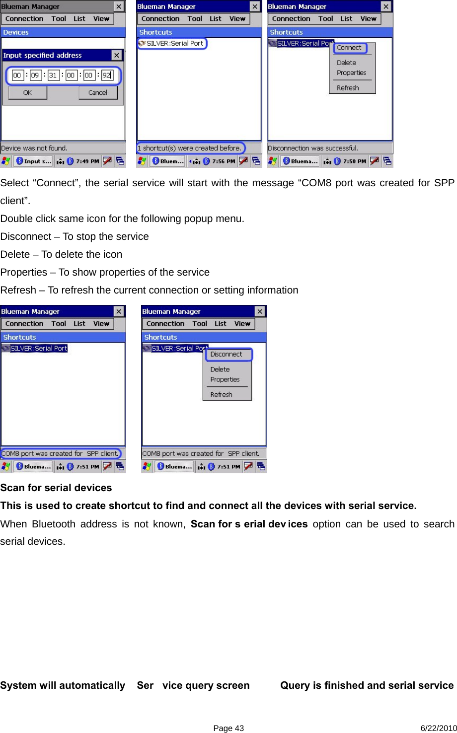  Page 43 6/22/2010       Select “Connect”, the serial service will start with the message “COM8 port was created for SPP client”. Double click same icon for the following popup menu. Disconnect – To stop the service Delete – To delete the icon Properties – To show properties of the service Refresh – To refresh the current connection or setting information      Scan for serial devices This is used to create shortcut to find and connect all the devices with serial service. When Bluetooth address is not known, Scan for s erial dev ices option can be used to search serial devices.        System will automatically    Ser vice query screen       Query is finished and serial service  