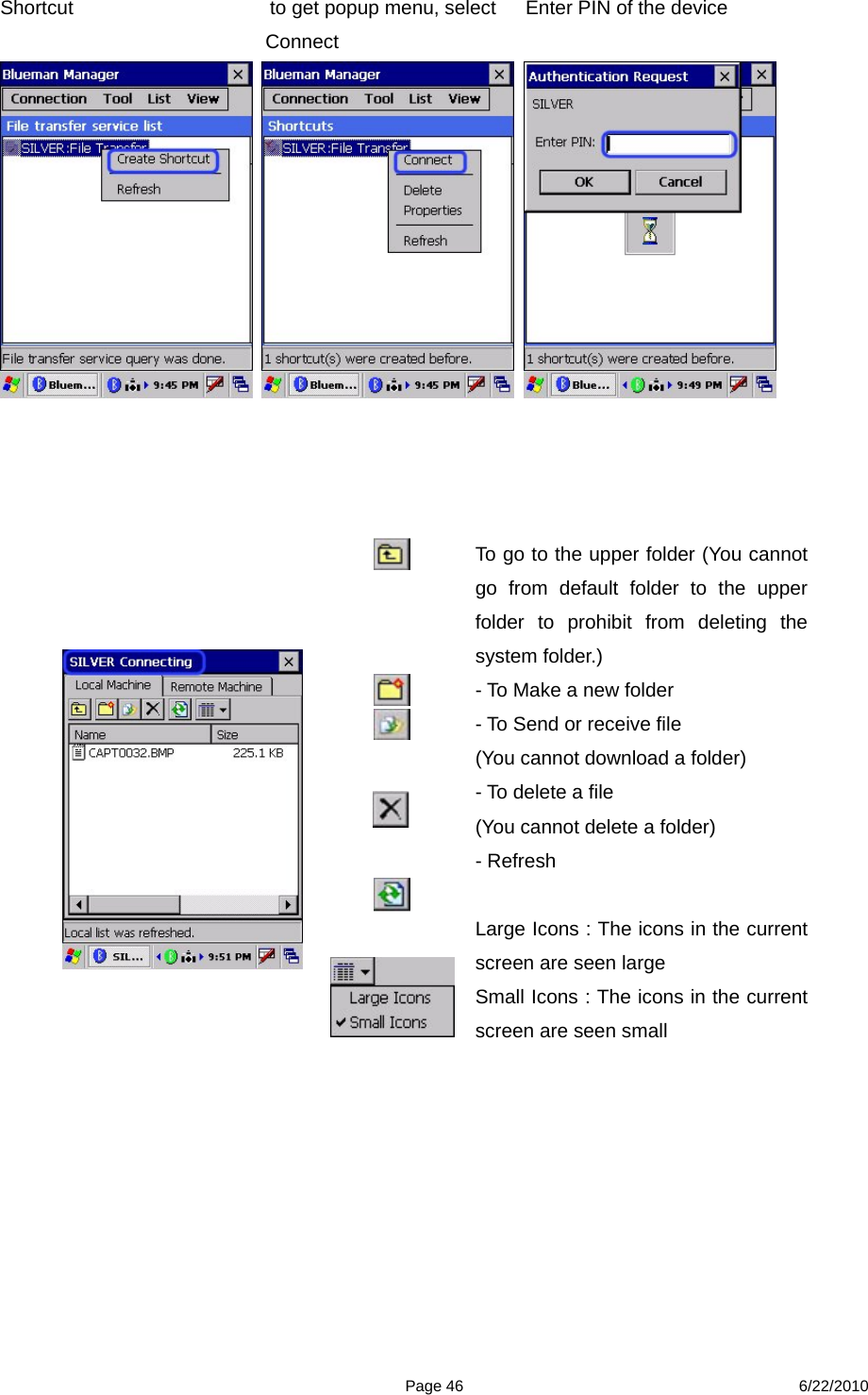  Page 46 6/22/2010 Shortcut                    to get popup menu, select      Enter PIN of the device          Connect                        To go to the upper folder (You cannot go from default folder to the upper folder to prohibit from deleting the system folder.)   - To Make a new folder - To Send or receive file (You cannot download a folder) - To delete a file (You cannot delete a folder) - Refresh  Large Icons : The icons in the current screen are seen large   Small Icons : The icons in the current screen are seen small 