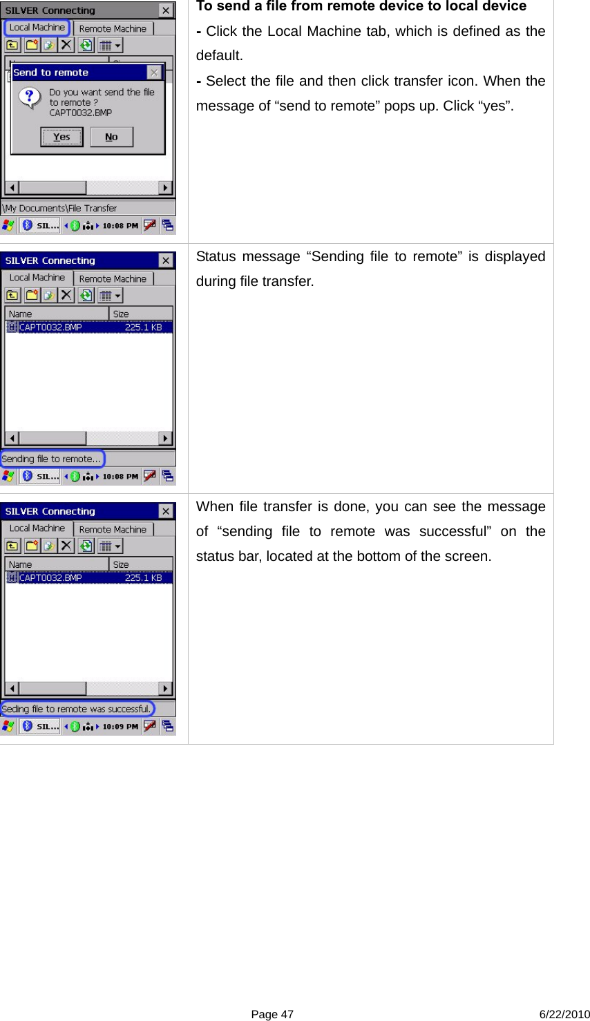  Page 47 6/22/2010  To send a file from remote device to local device - Click the Local Machine tab, which is defined as the default.  - Select the file and then click transfer icon. When the message of “send to remote” pops up. Click “yes”.   Status message “Sending file to remote” is displayed during file transfer.  When file transfer is done, you can see the message of “sending file to remote was successful” on the status bar, located at the bottom of the screen. 