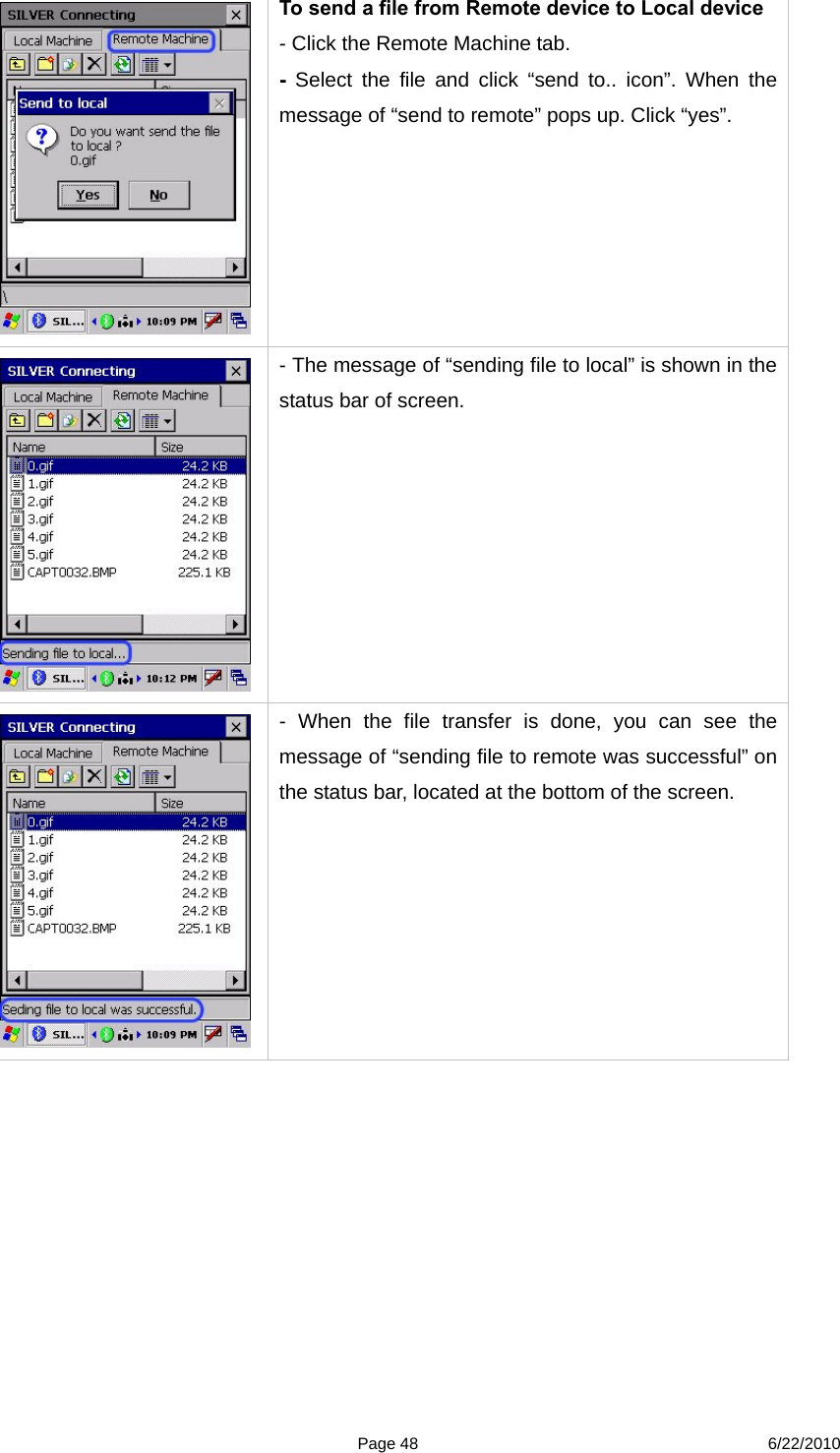  Page 48 6/22/2010  To send a file from Remote device to Local device - Click the Remote Machine tab. -  Select the file and click “send to.. icon”. When the message of “send to remote” pops up. Click “yes”.   - The message of “sending file to local” is shown in the status bar of screen.  - When the file transfer is done, you can see the message of “sending file to remote was successful” on the status bar, located at the bottom of the screen. 