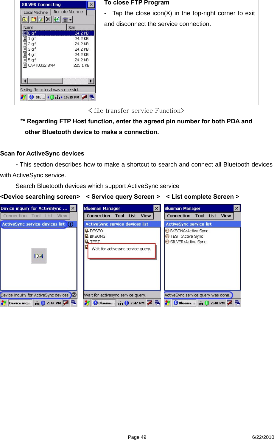  Page 49 6/22/2010  To close FTP Program     -  Tap the close icon(X) in the top-right corner to exit and disconnect the service connection.   &lt; file transfer service Function&gt; ** Regarding FTP Host function, enter the agreed pin number for both PDA and other Bluetooth device to make a connection.  Scan for ActiveSync devices - This section describes how to make a shortcut to search and connect all Bluetooth devices with ActiveSync service. Search Bluetooth devices which support ActiveSync service &lt;Device searching screen&gt;    &lt; Service query Screen &gt;    &lt; List complete Screen &gt;                 