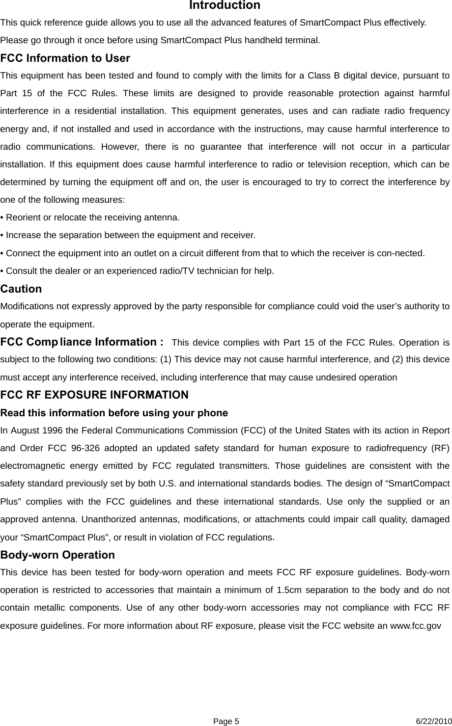  Page 5 6/22/2010 Introduction This quick reference guide allows you to use all the advanced features of SmartCompact Plus effectively. Please go through it once before using SmartCompact Plus handheld terminal.   FCC Information to User This equipment has been tested and found to comply with the limits for a Class B digital device, pursuant to Part 15 of the FCC Rules. These limits are designed to provide reasonable protection against harmful interference in a residential installation. This equipment generates, uses and can radiate radio frequency energy and, if not installed and used in accordance with the instructions, may cause harmful interference to radio communications. However, there is no guarantee that interference will not occur in a particular installation. If this equipment does cause harmful interference to radio or television reception, which can be determined by turning the equipment off and on, the user is encouraged to try to correct the interference by one of the following measures: • Reorient or relocate the receiving antenna. • Increase the separation between the equipment and receiver. • Connect the equipment into an outlet on a circuit different from that to which the receiver is con-nected. • Consult the dealer or an experienced radio/TV technician for help. Caution Modifications not expressly approved by the party responsible for compliance could void the user’s authority to operate the equipment. FCC Comp liance Information :  This device complies with Part 15 of the FCC Rules. Operation is subject to the following two conditions: (1) This device may not cause harmful interference, and (2) this device must accept any interference received, including interference that may cause undesired operation FCC RF EXPOSURE INFORMATION     Read this information before using your phone  In August 1996 the Federal Communications Commission (FCC) of the United States with its action in Report and Order FCC 96-326 adopted an updated safety standard for human exposure to radiofrequency (RF) electromagnetic energy emitted by FCC regulated transmitters. Those guidelines are consistent with the safety standard previously set by both U.S. and international standards bodies. The design of “SmartCompact Plus” complies with the FCC guidelines and these international standards. Use only the supplied or an approved antenna. Unanthorized antennas, modifications, or attachments could impair call quality, damaged your “SmartCompact Plus”, or result in violation of FCC regulations.  Body-worn Operation  This device has been tested for body-worn operation and meets FCC RF exposure guidelines. Body-worn operation is restricted to accessories that maintain a minimum of 1.5cm separation to the body and do not contain metallic components. Use of any other body-worn accessories may not compliance with FCC RF exposure guidelines. For more information about RF exposure, please visit the FCC website an www.fcc.gov 