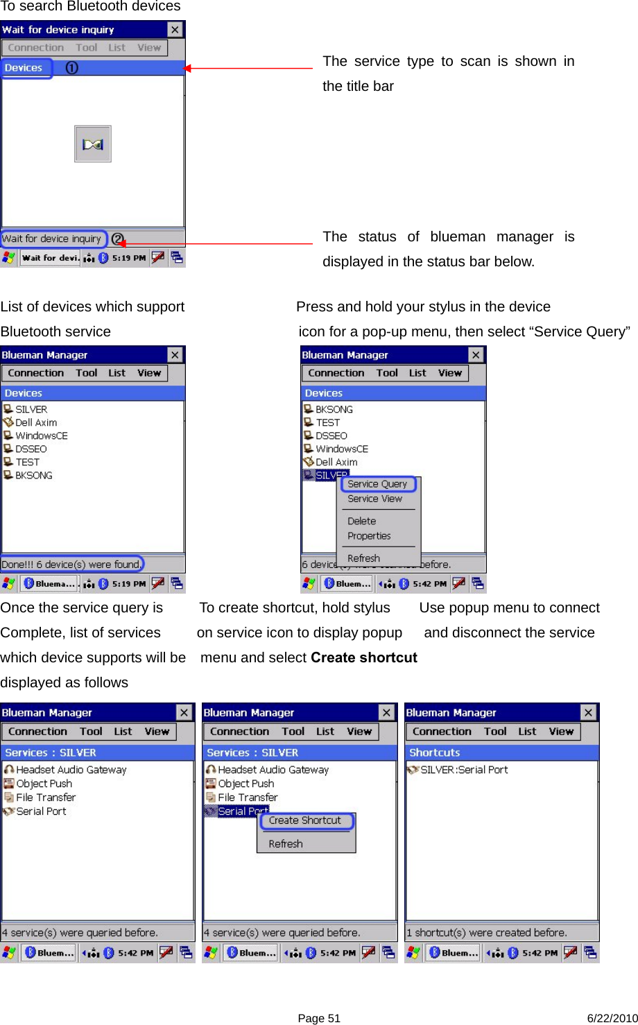  Page 51 6/22/2010 To search Bluetooth devices   List of devices which support      Press and hold your stylus in the device   Bluetooth service                             icon for a pop-up menu, then select “Service Query”                   Once the service query is          To create shortcut, hold stylus        Use popup menu to connect   Complete, list of services          on service icon to display popup      and disconnect the service which device supports will be    menu and select Create shortcut displayed as follows                The service type to scan is shown in the title bar The status of blueman manager is displayed in the status bar below. 