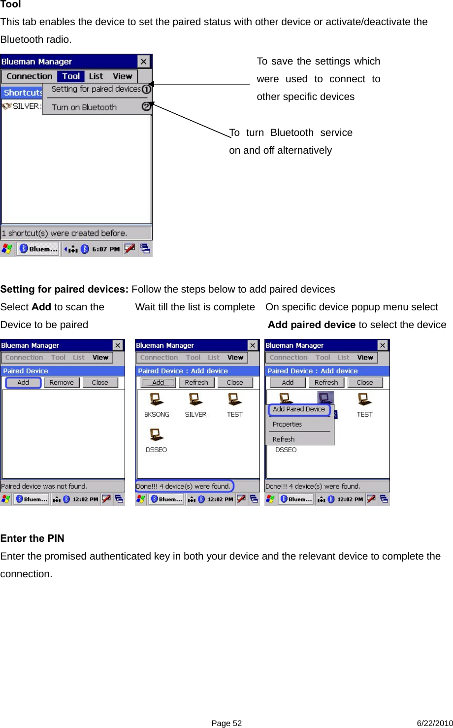  Page 52 6/22/2010 Tool  This tab enables the device to set the paired status with other device or activate/deactivate the Bluetooth radio.   Setting for paired devices: Follow the steps below to add paired devices   Select Add to scan the            Wait till the list is complete    On specific device popup menu select   Device to be paired                                   Add paired device to select the device        Enter the PIN Enter the promised authenticated key in both your device and the relevant device to complete the connection. To turn Bluetooth service on and off alternatively   To save the settings which were used to connect to other specific devices 