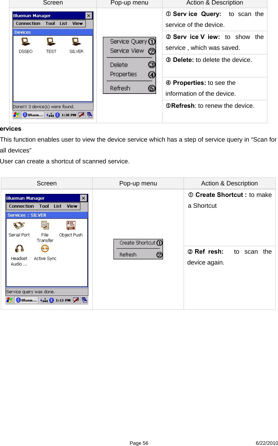  Page 56 6/22/2010 Screen  Pop-up menu  Action &amp; Description  Serv ice Query:  to scan the service of the device.  Serv ice V iew: to show the service , which was saved.  Delete: to delete the device.  Properties: to see the information of the device.   Refresh: to renew the device. ervices  This function enables user to view the device service which has a step of service query in “Scan for all devices”   User can create a shortcut of scanned service.    Screen  Pop-up menu  Action &amp; Description  Create Shortcut : to make a Shortcut     Ref resh:  to scan the device again.            