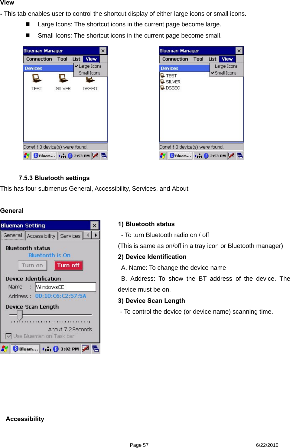  Page 57 6/22/2010 View  - This tab enables user to control the shortcut display of either large icons or small icons.     Large Icons: The shortcut icons in the current page become large.   Small Icons: The shortcut icons in the current page become small.             7.5.3 Bluetooth settings This has four submenus General, Accessibility, Services, and About  General       Accessibility 1) Bluetooth status     - To turn Bluetooth radio on / off (This is same as on/off in a tray icon or Bluetooth manager) 2) Device Identification   A. Name: To change the device name  B. Address: To show the BT address of the device. The device must be on. 3) Device Scan Length - To control the device (or device name) scanning time.  