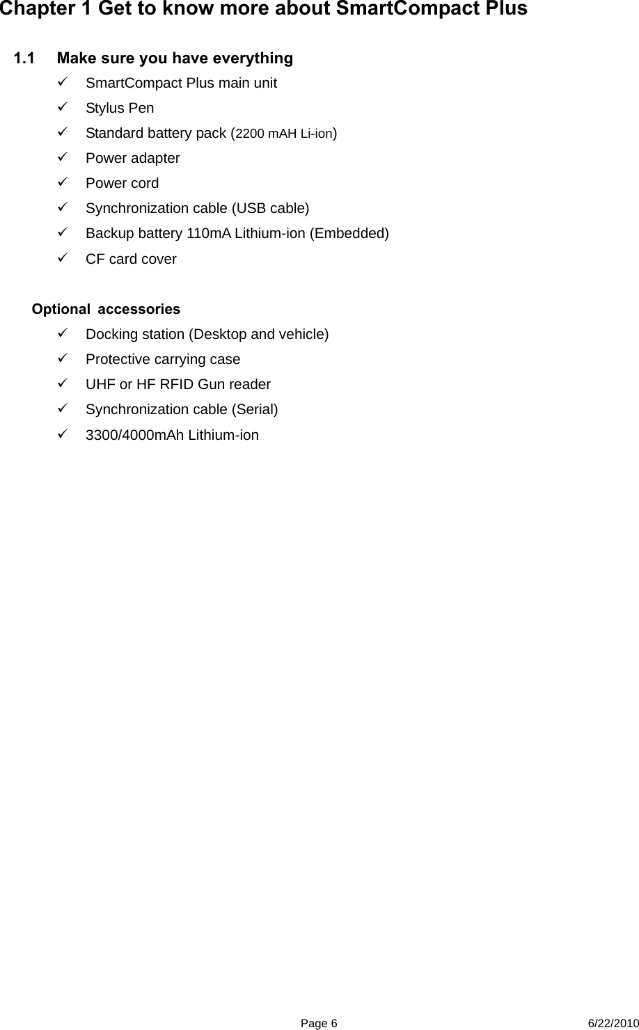  Page 6 6/22/2010 Chapter 1 Get to know more about SmartCompact Plus  1.1  Make sure you have everything     SmartCompact Plus main unit    Stylus Pen   Standard battery pack (2200 mAH Li-ion)  Power adapter   Power cord   Synchronization cable (USB cable)   Backup battery 110mA Lithium-ion (Embedded)  CF card cover    Optional accessories    Docking station (Desktop and vehicle)     Protective carrying case   UHF or HF RFID Gun reader     Synchronization cable (Serial)  3300/4000mAh Lithium-ion                 