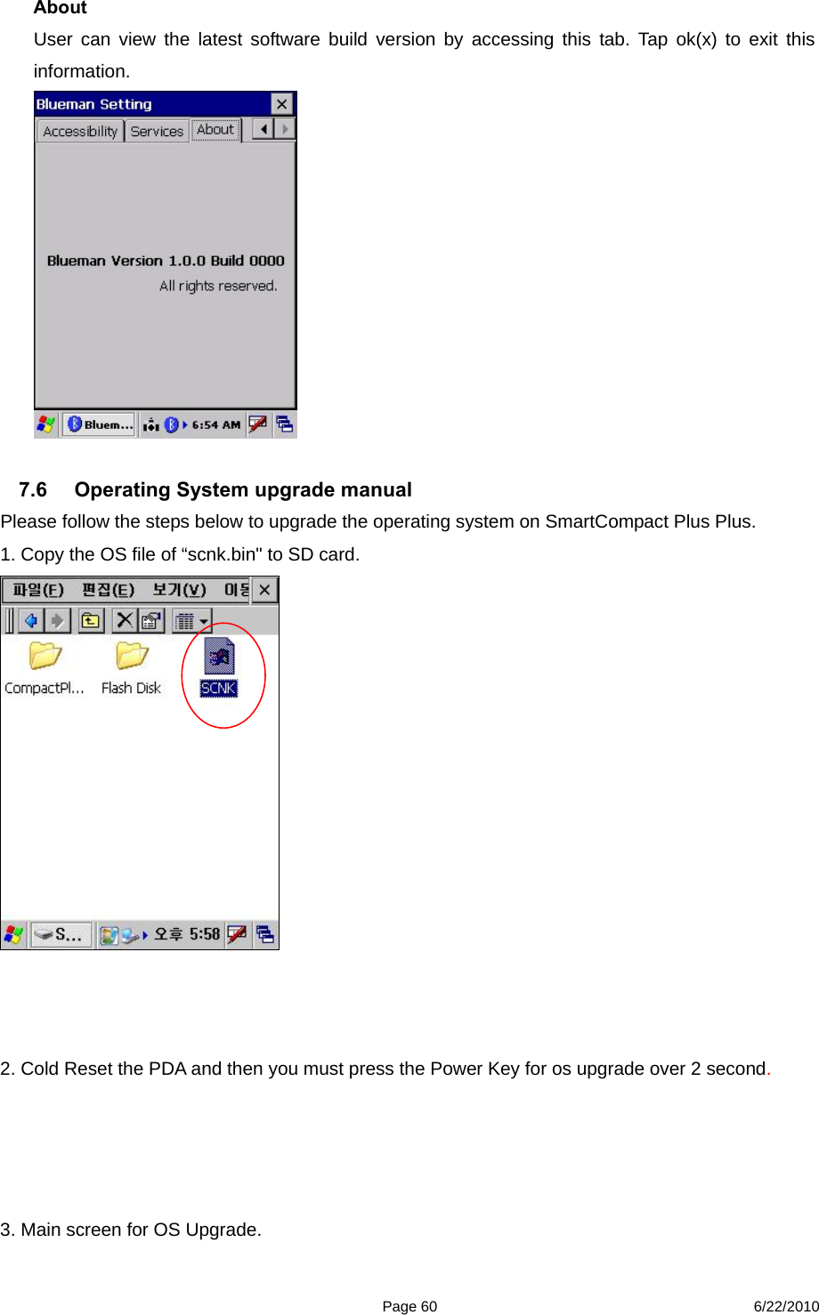  Page 60 6/22/2010 About User can view the latest software build version by accessing this tab. Tap ok(x) to exit this information.   7.6  Operating System upgrade manual   Please follow the steps below to upgrade the operating system on SmartCompact Plus Plus. 1. Copy the OS file of “scnk.bin&quot; to SD card.     2. Cold Reset the PDA and then you must press the Power Key for os upgrade over 2 second.     3. Main screen for OS Upgrade. 