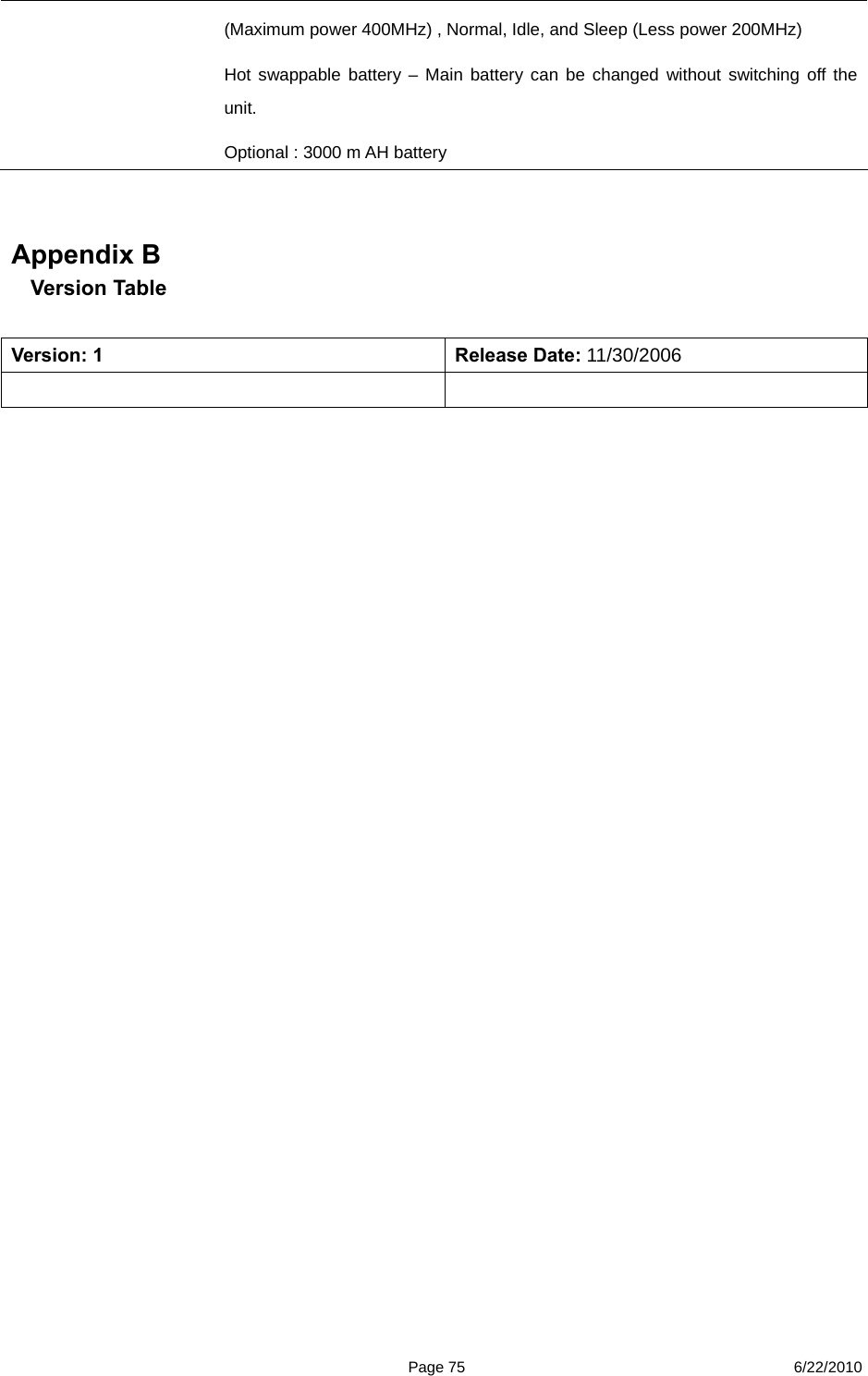  Page 75 6/22/2010 (Maximum power 400MHz) , Normal, Idle, and Sleep (Less power 200MHz) Hot swappable battery – Main battery can be changed without switching off the unit. Optional : 3000 m AH battery      Appendix B Version Table    Version: 1  Release Date: 11/30/2006         