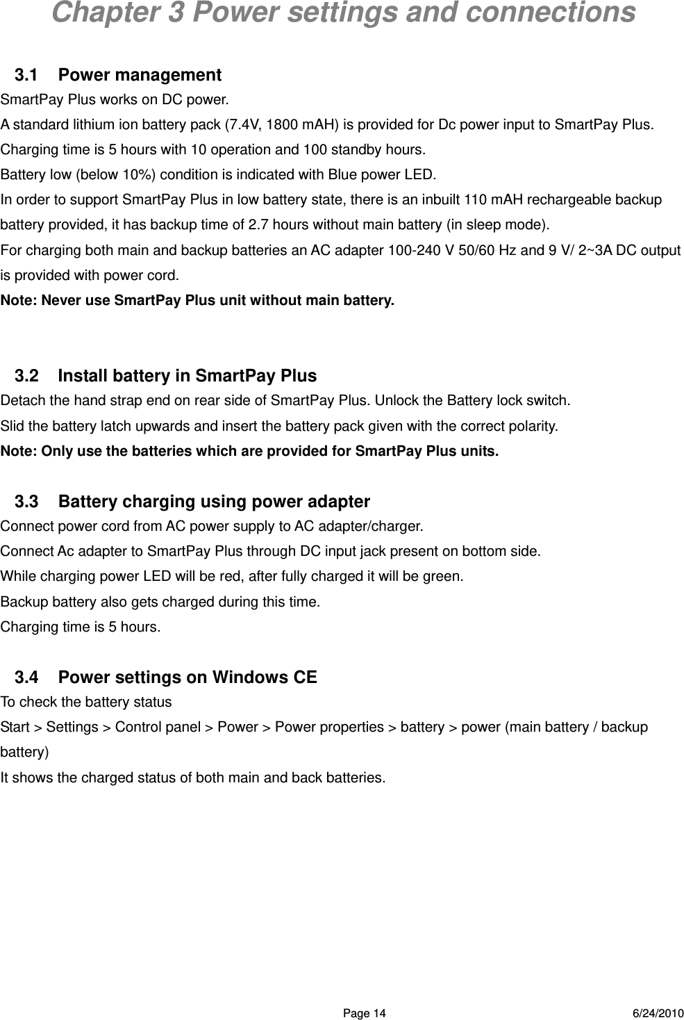  Page 14 6/24/2010 Chapter 3 Power settings and connections  3.1 Power management SmartPay Plus works on DC power. A standard lithium ion battery pack (7.4V, 1800 mAH) is provided for Dc power input to SmartPay Plus. Charging time is 5 hours with 10 operation and 100 standby hours.     Battery low (below 10%) condition is indicated with Blue power LED.   In order to support SmartPay Plus in low battery state, there is an inbuilt 110 mAH rechargeable backup battery provided, it has backup time of 2.7 hours without main battery (in sleep mode). For charging both main and backup batteries an AC adapter 100-240 V 50/60 Hz and 9 V/ 2~3A DC output is provided with power cord. Note: Never use SmartPay Plus unit without main battery.   3.2  Install battery in SmartPay Plus Detach the hand strap end on rear side of SmartPay Plus. Unlock the Battery lock switch. Slid the battery latch upwards and insert the battery pack given with the correct polarity.   Note: Only use the batteries which are provided for SmartPay Plus units.   3.3  Battery charging using power adapter   Connect power cord from AC power supply to AC adapter/charger.   Connect Ac adapter to SmartPay Plus through DC input jack present on bottom side. While charging power LED will be red, after fully charged it will be green.   Backup battery also gets charged during this time. Charging time is 5 hours.  3.4  Power settings on Windows CE To check the battery status   Start &gt; Settings &gt; Control panel &gt; Power &gt; Power properties &gt; battery &gt; power (main battery / backup battery) It shows the charged status of both main and back batteries. 