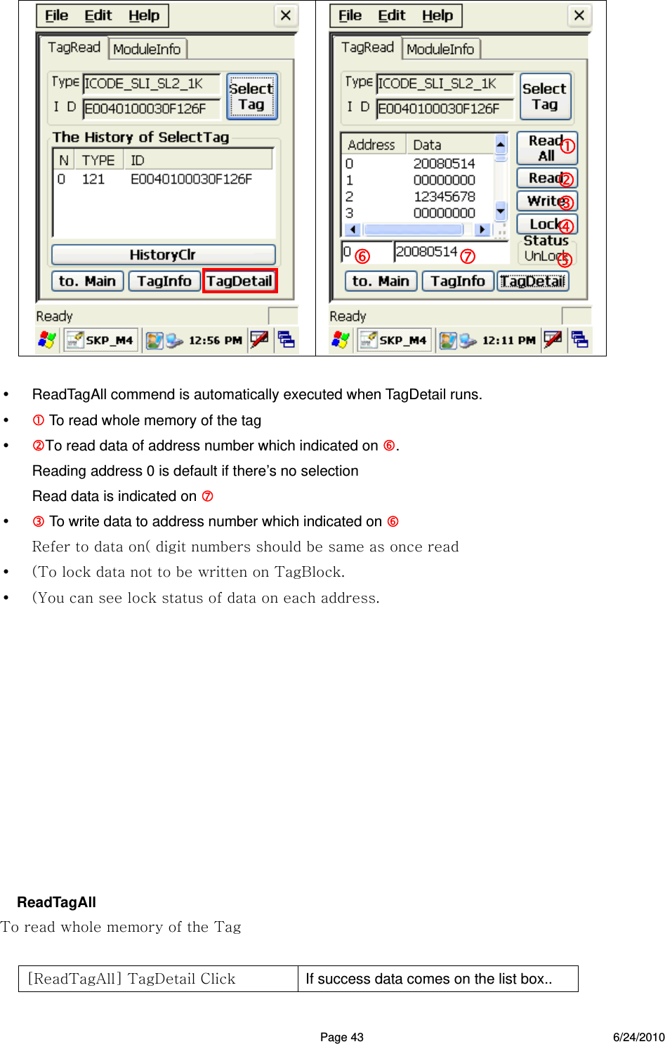  Page 43 6/24/2010       ReadTagAll commend is automatically executed when TagDetail runs.   To read whole memory of the tag  To read data of address number which indicated on . Reading address 0 is default if there’s no selection Read data is indicated on    To write data to address number which indicated on   Refer to data on( digit numbers should be same as once read  (To lock data not to be written on TagBlock.  (You can see lock status of data on each address.            ReadTagAll To read whole memory of the Tag  [ReadTagAll] TagDetail Click  If success data comes on the list box..   