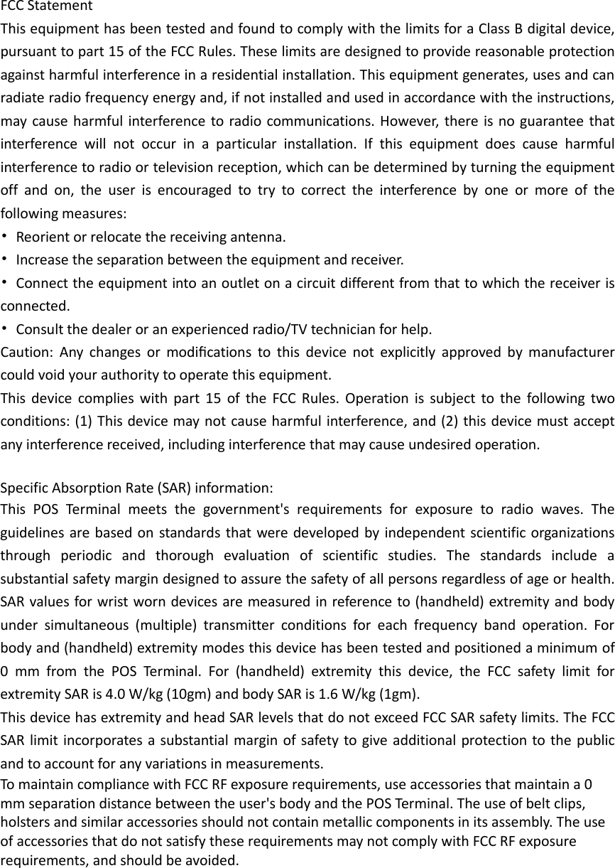 FCC Statement This equipment has been tested and found to comply with the limits for a Class B digital device, pursuant to part 15 of the FCC Rules. These limits are designed to provide reasonable protection against harmful interference in a residential installation. This equipment generates, uses and can radiate radio frequency energy and, if not installed and used in accordance with the instructions, may cause harmful interference to radio communications. However, there is no guarantee that interference will not occur in a particular installation. If this equipment does cause harmful interference to radio or television reception, which can be determined by turning the equipment off and on, the user is encouraged to try to correct the interference by one or more of the following measures: • Reorient or relocate the receiving antenna. • Increase the separation between the equipment and receiver. • Connect the equipment into an outlet on a circuit different from that to which the receiver is connected. • Consult the dealer or an experienced radio/TV technician for help. Caution:  Any  changes  or  modiﬁcations  to  this  device  not  explicitly  approved  by  manufacturer could void your authority to operate this equipment. This device complies with part 15 of the FCC Rules. Operation is subject to the following two conditions: (1) This device may not cause harmful interference, and (2) this device must accept any interference received, including interference that may cause undesired operation.  Specific Absorption Rate (SAR) information: This  POS Terminal meets the government&apos;s requirements for exposure to radio waves. The guidelines are based on standards that were developed by independent scientific organizations through periodic and thorough evaluation of scientific studies. The standards include a substantial safety margin designed to assure the safety of all persons regardless of age or health. SAR values for wrist worn devices are measured in reference to (handheld) extremity and body under simultaneous (multiple) transmitter conditions for each frequency band operation. For body and (handheld) extremity modes this device has been tested and positioned a minimum of 0  mm from the POS Terminal. For  (handheld) extremity this device, the FCC safety limit for extremity SAR is 4.0 W/kg (10gm) and body SAR is 1.6 W/kg (1gm). This device has extremity and head SAR levels that do not exceed FCC SAR safety limits. The FCC SAR limit incorporates a substantial margin of safety to give additional protection to the public and to account for any variations in measurements. To maintain compliance with FCC RF exposure requirements, use accessories that maintain a 0 mm separation distance between the user&apos;s body and the POS Terminal. The use of belt clips, holsters and similar accessories should not contain metallic components in its assembly. The use of accessories that do not satisfy these requirements may not comply with FCC RF exposure requirements, and should be avoided.  