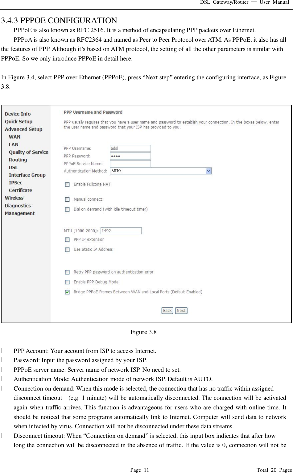 DSL Gateway/Router  — User Manual  Page 11                                       Total 20 Pages 3.4.3 PPPOE CONFIGURATION PPPoE is also known as RFC 2516. It is a method of encapsulating PPP packets over Ethernet. PPPoA is also known as RFC2364 and named as Peer to Peer Protocol over ATM. As PPPoE, it also has all the features of PPP. Although it’s based on ATM protocol, the setting of all the other parameters is similar with PPPoE. So we only introduce PPPoE in detail here.   In Figure 3.4, select PPP over Ethernet (PPPoE), press “Next step” entering the configuring interface, as Figure 3.8.   Figure 3.8  l  PPP Account: Your account from ISP to access Internet. l  Password: Input the password assigned by your ISP. l  PPPoE server name: Server name of network ISP. No need to set. l  Authentication Mode: Authentication mode of network ISP. Default is AUTO. l  Connection on demand: When this mode is selected, the connection that has no traffic within assigned disconnect timeout  (e.g. 1 minute) will be automatically disconnected. The connection will be activated again when traffic arrives. This function is advantageous for users who are charged with online time. It should be noticed that some programs automatically link to Internet. Computer will send data to network when infected by virus. Connection will not be disconnected under these data streams. l  Disconnect timeout: When “Connection on demand” is selected, this input box indicates that after how  long the connection will be disconnected in the absence of traffic. If the value is 0, connection will not be 