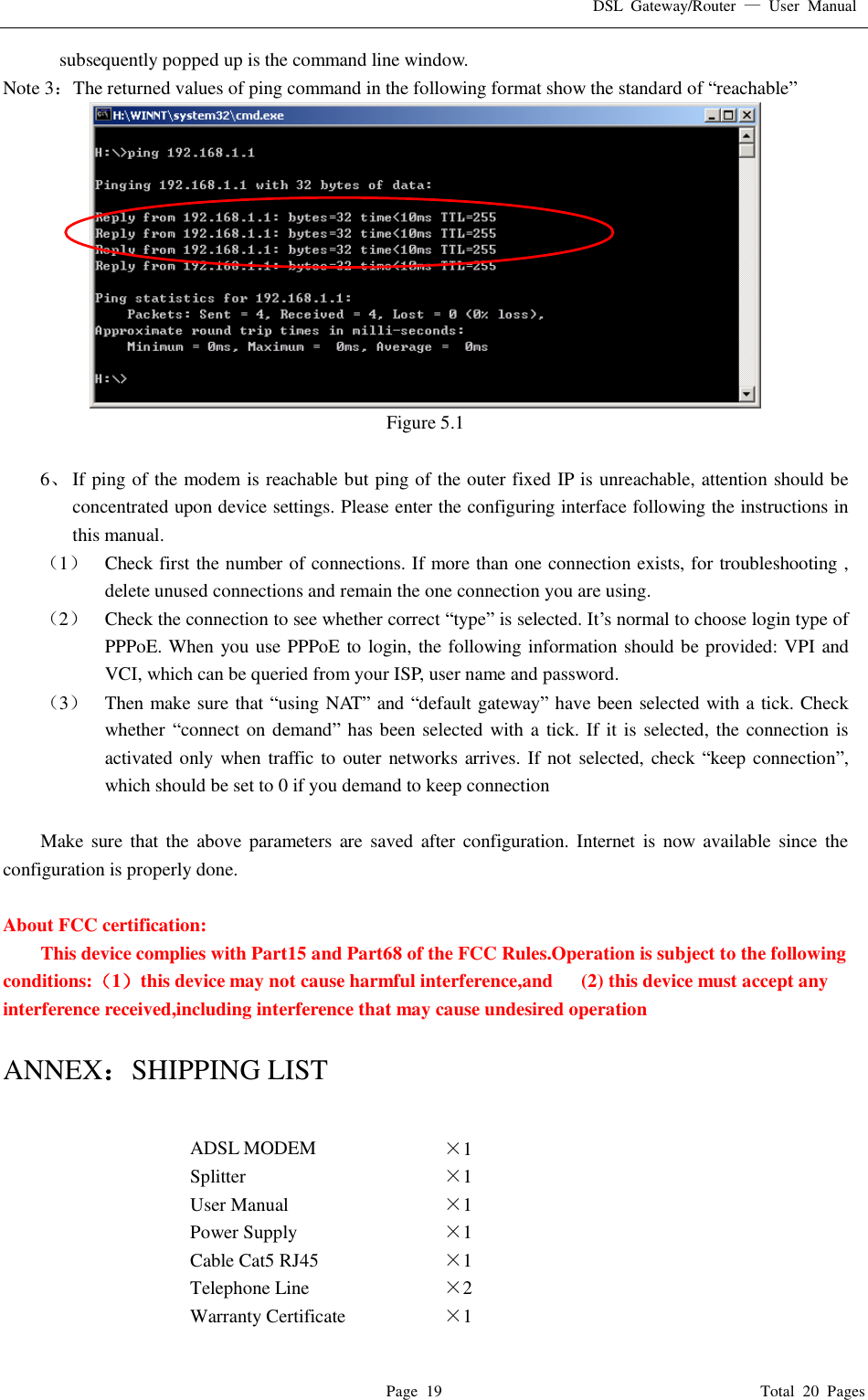 DSL Gateway/Router  — User Manual  Page 19                                       Total 20 Pages subsequently popped up is the command line window. Note 3：The returned values of ping command in the following format show the standard of “reachable”  Figure 5.1  6、 If ping of the modem is reachable but ping of the outer fixed IP is unreachable, attention should be concentrated upon device settings. Please enter the configuring interface following the instructions in this manual. （1） Check first the number of connections. If more than one connection exists, for troubleshooting , delete unused connections and remain the one connection you are using. （2） Check the connection to see whether correct “type” is selected. It’s normal to choose login type of PPPoE. When you use PPPoE to login, the following information should be provided: VPI and VCI, which can be queried from your ISP, user name and password. （3） Then make sure that “using NAT” and “default gateway” have been selected with a tick. Check whether “connect on demand” has been selected with a tick. If it is selected, the connection is activated only when traffic to outer networks arrives. If not selected, check  “keep connection”, which should be set to 0 if you demand to keep connection  Make sure that the above parameters are saved after configuration. Internet is now available since the configuration is properly done.  About FCC certification:  This device complies with Part15 and Part68 of the FCC Rules.Operation is subject to the following conditions:（1）this device may not cause harmful interference,and   (2) this device must accept any interference received,including interference that may cause undesired operation  ANNEX：SHIPPING LIST  ADSL MODEM  ×1  Splitter  ×1  User Manual  ×1  Power Supply  ×1  Cable Cat5 RJ45  ×1  Telephone Line  ×2  Warranty Certificate  ×1  