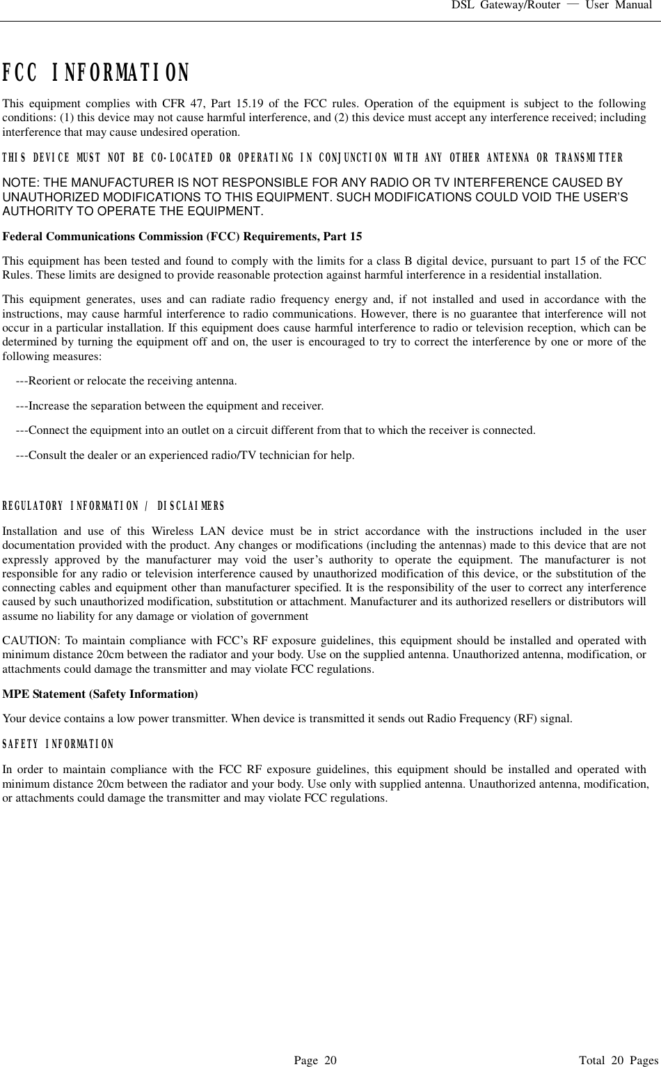 DSL Gateway/Router  — User Manual  Page 20                                       Total 20 Pages   FCC INFORMATION  This equipment complies with CFR 47, Part 15.19 of the FCC rules. Operation of the equipment is subject to the following conditions: (1) this device may not cause harmful interference, and (2) this device must accept any interference received; including interference that may cause undesired operation. THIS DEVICE MUST NOT BE CO-LOCATED OR OPERATING IN CONJUNCTION WITH ANY OTHER ANTENNA OR TRANSMITTER NOTE: THE MANUFACTURER IS NOT RESPONSIBLE FOR ANY RADIO OR TV INTERFERENCE CAUSED BY UNAUTHORIZED MODIFICATIONS TO THIS EQUIPMENT. SUCH MODIFICATIONS COULD VOID THE USER’S AUTHORITY TO OPERATE THE EQUIPMENT. Federal Communications Commission (FCC) Requirements, Part 15  This equipment has been tested and found to comply with the limits for a class B digital device, pursuant to part 15 of the FCC Rules. These limits are designed to provide reasonable protection against harmful interference in a residential installation. This equipment generates, uses and can radiate radio frequency energy and, if not installed and used in accordance with the instructions, may cause harmful interference to radio communications. However, there is no guarantee that interference will not occur in a particular installation. If this equipment does cause harmful interference to radio or television reception, which can be determined by turning the equipment off and on, the user is encouraged to try to correct the interference by one or more of the following measures: ---Reorient or relocate the receiving antenna. ---Increase the separation between the equipment and receiver. ---Connect the equipment into an outlet on a circuit different from that to which the receiver is connected. ---Consult the dealer or an experienced radio/TV technician for help.  REGULATORY INFORMATION / DISCLAIMERS Installation and use of this Wireless LAN device must be in strict accordance with the instructions included in the user documentation provided with the product. Any changes or modifications (including the antennas) made to this device that are not expressly approved by the manufacturer may void the user’s authority to operate the equipment. The manufacturer is not responsible for any radio or television interference caused by unauthorized modification of this device, or the substitution of the connecting cables and equipment other than manufacturer specified. It is the responsibility of the user to correct any interference caused by such unauthorized modification, substitution or attachment. Manufacturer and its authorized resellers or distributors will assume no liability for any damage or violation of government CAUTION: To maintain compliance with FCC’s RF exposure guidelines, this equipment should be installed and operated with minimum distance 20cm between the radiator and your body. Use on the supplied antenna. Unauthorized antenna, modification, or attachments could damage the transmitter and may violate FCC regulations. MPE Statement (Safety Information) Your device contains a low power transmitter. When device is transmitted it sends out Radio Frequency (RF) signal. SAFETY INFORMATION In order to maintain compliance with the FCC RF exposure guidelines, this equipment should be installed and operated with minimum distance 20cm between the radiator and your body. Use only with supplied antenna. Unauthorized antenna, modification, or attachments could damage the transmitter and may violate FCC regulations.   