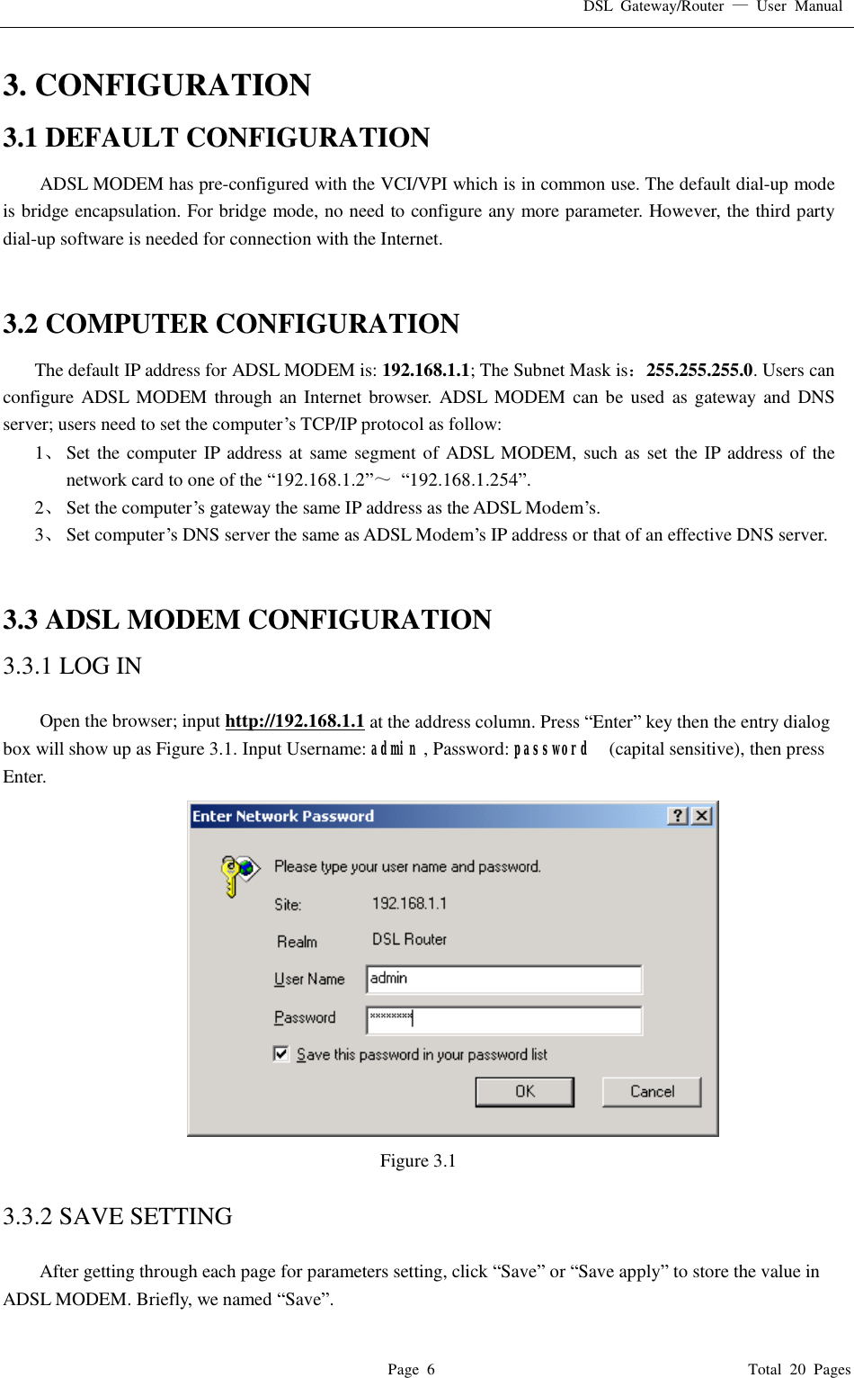 DSL Gateway/Router  — User Manual  Page 6                                       Total 20 Pages 3. CONFIGURATION 3.1 DEFAULT CONFIGURATION ADSL MODEM has pre-configured with the VCI/VPI which is in common use. The default dial-up mode is bridge encapsulation. For bridge mode, no need to configure any more parameter. However, the third party dial-up software is needed for connection with the Internet.   3.2 COMPUTER CONFIGURATION The default IP address for ADSL MODEM is: 192.168.1.1; The Subnet Mask is：255.255.255.0. Users can configure ADSL MODEM through an Internet browser. ADSL MODEM can be used as gateway and DNS server; users need to set the computer’s TCP/IP protocol as follow: 1、 Set the computer IP address at same segment of ADSL MODEM, such as set the IP address of the network card to one of the “192.168.1.2”～ “192.168.1.254”. 2、 Set the computer’s gateway the same IP address as the ADSL Modem’s. 3、 Set computer’s DNS server the same as ADSL Modem’s IP address or that of an effective DNS server.   3.3 ADSL MODEM CONFIGURATION 3.3.1 LOG IN  Open the browser; input http://192.168.1.1 at the address column. Press “Enter” key then the entry dialog box will show up as Figure 3.1. Input Username: admin , Password: password  (capital sensitive), then press Enter.                                     Figure 3.1  3.3.2 SAVE SETTING  After getting through each page for parameters setting, click “Save” or “Save apply” to store the value in ADSL MODEM. Briefly, we named “Save”. 