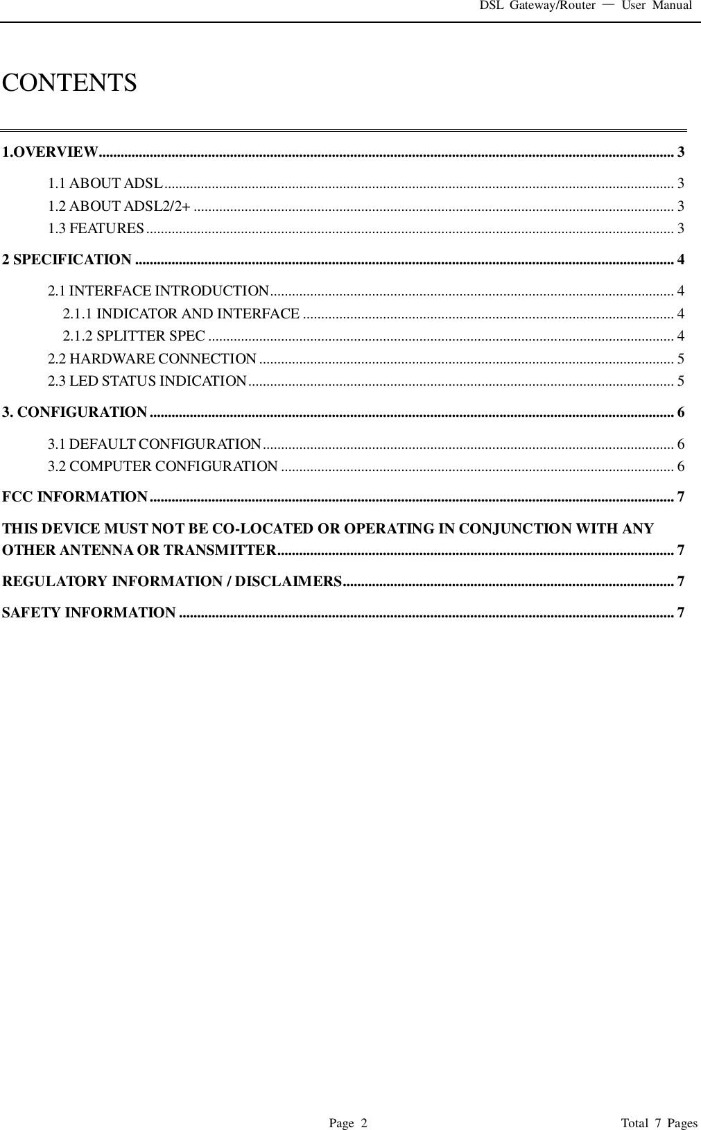 DSL  Gateway/Router  —  User  Manual   Page  2                                                                              Total  7  Pages  CONTENTS  1.OVERVIEW.............................................................................................................................................................. 3 1.1 ABOUT ADSL ............................................................................................................................................ 3 1.2 ABOUT ADSL2/2+ .................................................................................................................................... 3 1.3 FEATURES ................................................................................................................................................. 3 2 SPECIFICATION .................................................................................................................................................... 4 2.1 INTERFACE INTRODUCTION............................................................................................................... 4 2.1.1 INDICATOR AND INTERFACE ...................................................................................................... 4 2.1.2 SPLITTER SPEC ................................................................................................................................ 4 2.2 HARDWARE CONNECTION .................................................................................................................. 5 2.3 LED STATUS INDICATION ..................................................................................................................... 5 3. CONFIGURATION ................................................................................................................................................ 6 3.1 DEFAULT CONFIGURATION ................................................................................................................. 6 3.2 COMPUTER CONFIGURATION ............................................................................................................ 6 FCC INFORMATION ................................................................................................................................................ 7 THIS DEVICE MUST NOT BE CO-LOCATED OR OPERATING IN CONJUNCTION WITH ANY OTHER ANTENNA OR TRANSMITTER............................................................................................................. 7 REGULATORY INFORMATION / DISCLAIMERS........................................................................................... 7 SAFETY INFORMATION ........................................................................................................................................ 7 