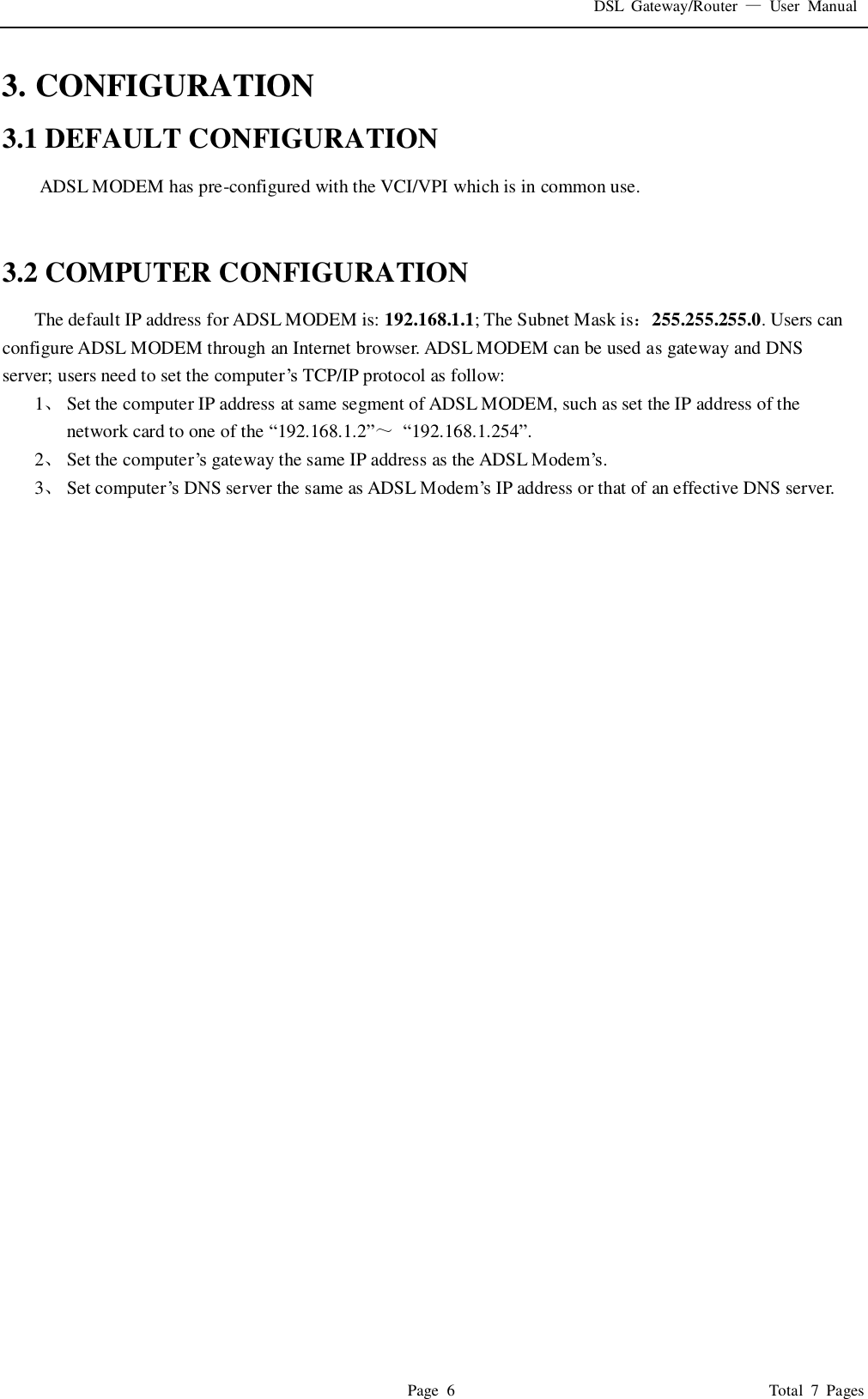 DSL  Gateway/Router  —  User  Manual   Page  6                                                                              Total  7  Pages 3. CONFIGURATION 3.1 DEFAULT CONFIGURATION ADSL MODEM has pre-configured with the VCI/VPI which is in common use.     3.2 COMPUTER CONFIGURATION The default IP address for ADSL MODEM is: 192.168.1.1; The Subnet Mask is：255.255.255.0. Users can configure ADSL MODEM through an Internet browser. ADSL MODEM can be used as gateway and DNS server; users need to set the computer’s  TCP/IP protocol as follow: 1、 Set the computer IP address at same segment of ADSL MODEM, such as set the IP address of the network card to one of the “192.168.1.2”～ “192.168.1.254”. 2、 Set the computer’s gateway the same IP address as the ADSL Modem’s. 3、 Set computer’s  DNS server the same as ADSL Modem’s IP address or that of an effective DNS server.                               