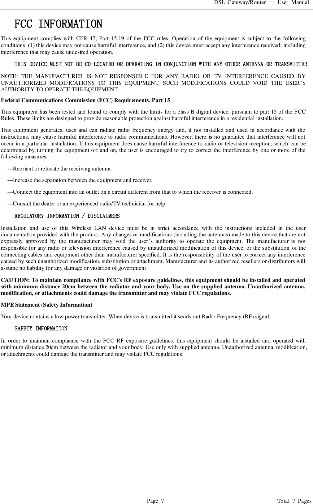 DSL  Gateway/Router  —  User  Manual   Page  7                                                                              Total  7  Pages FCC INFORMATION  This  equipment  complies  with  CFR  47, Part  15.19 of the  FCC  rules.  Operation  of  the  equipment  is subject to  the  following conditions: (1) this device may not cause harmful interference, and (2) this device must accept any interference received; including interference that may cause undesired operation. THIS DEVICE MUST NOT BE CO-LOCATED OR OPERATING IN CONJUNCTION WITH ANY OTHER ANTENNA OR TRANSMITTER NOTE:  THE  MANUFACTURER  IS  NOT  RESPONSIBLE  FOR  ANY  RADIO  OR  TV  INTERFERENCE  CAUSED  BY UNAUTHORIZED  MODIFICATIONS  TO  THIS  EQUIPMENT.  SUCH  MODIFICATIONS  COULD  VOID  THE  USER’S AUTHORITY TO OPERATE THE EQUIPMENT. Federal Communications Commission (FCC) Requirements, Part 15   This equipment has been tested and found to comply with the limits for a class B digital device, pursuant to part 15 of the FCC Rules. These limits are designed to provide reasonable protection against harmful interference in a residential installation. This  equipment  generates, uses  and  can  radiate  radio  frequency  energy and,  if  not installed and  used  in  accordance  with  the instructions, may cause harmful interference to radio communications. However, there is no guarantee that interference will not occur in a particular installation. If this equipment does cause harmful interference to radio or television reception, which can be determined by turning the equipment off and on, the user is encouraged to try to correct the interference by one or more of the following measures: ---Reorient or relocate the receiving antenna. ---Increase the separation between the equipment and receiver. ---Connect the equipment into an outlet on a circuit different from that to which the receiver is connected. ---Consult the dealer or an experienced radio/TV technician for help. REGULATORY INFORMATION / DISCLAIMERS Installation  and  use  of  this  Wireless  LAN  device  must  be  in  strict  accordance  with  the  instructions  included  in  the  user documentation provided with the product. Any changes or modifications (including the antennas) made to this device that are not expressly  approved  by  the  manufacturer  may  void  the  user’s  authority  to  operate  the  equipment.  The  manufacturer  is  not responsible for any radio or television interference caused by unauthorized modification of this device, or the substitution  of the connecting cables and equipment other than manufacturer specified. It is the responsibility of the user to correct any interference caused by such unauthorized modification, substitution or attachment. Manufacturer and its authorized resellers or distributors will assume no liability for any damage or violation of government CAUTION: To maintain compliance with FCC’s RF exposure guidelines, this equipment should be installed and operated with minimum distance 20cm between the radiator and your body. Use on the supplied antenna. Unauthorized antenna, modification, or attachments could damage the transmitter and may violate FCC regulations. MPE Statement (Safety Information) Your device contains a low power transmitter. When device is transmitted it sends out Radio Frequency (RF) signal. SAFETY INFORMATION In  order to  maintain  compliance  with  the  FCC  RF  exposure guidelines,  this equipment  should be  installed  and  operated with minimum distance 20cm between the radiator and your body. Use only with supplied antenna. Unauthorized antenna, modification, or attachments could damage the transmitter and may violate FCC regulations.      