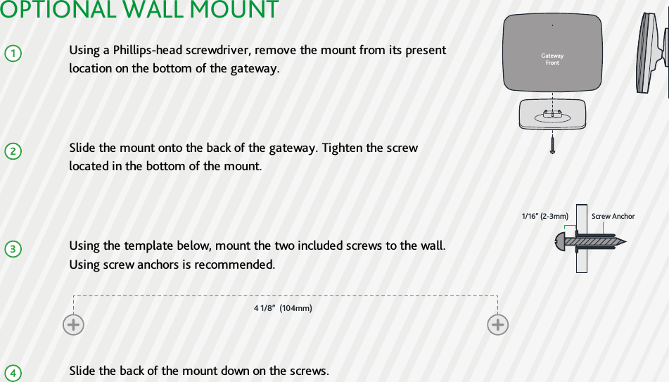 OPTIONAL WALL MOUNTUsing a Phillips-head screwdriver, remove the mount from its presentlocation on the bottom of the gateway.Slide the mount onto the back of the gateway. Tighten the screwlocated in the bottom of the mount.Using the template below, mount the two included screws to the wall.Using screw anchors is recommended.Slide the back of the mount down on the screws.GatewayFront1/16” (2-3mm) Screw Anchor4 1/8”  (104mm)