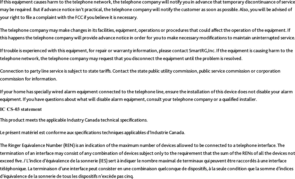 If this equipment causes harm to the telephone network, the telephone company will notify you in advance that temporary discontinuance of servicemay be required. But if advance notice isn&apos;t practical, the telephone company will notify the customer as soon as possible. Also, you will be advised ofyour right to file a complaint with the FCC if you believe it is necessary.The telephone company may make changes in its facilities, equipment, operations or procedures that could affect the operation of the equipment. Ifthis happens the telephone company will provide advance notice in order for youto make necessary modifications to maintain uninterrupted service.If trouble is experienced with this equipment, for repair or warranty information, please contact SmartRG,Inc. If the equipment is causing harm to thetelephone network, the telephone company may request that you disconnect the equipment until the problem is resolved.Connection to party line service is subject to state tariffs.Contact the state public utility commission, public service commission or corporationcommission for information.If your home has specially wired alarm equipment connected to the telephone line, ensure the installation of this device does not disable your alarmequipment. If you have questions about what will disable alarm equipment, consult your telephone company or a qualified installer.IC CS-03 statementThis product meets the applicable Industry Canada technical specifications.Le présent matériel est conforme aux specifications techniques applicables d’Industrie Canada.The Ringer Equivalence Number (REN) is an indication of the maximum number of devices allowed to be connected to a telephone interface. Thetermination of an interface may consist of any combination of devices subject only to the requirement that the sum of the RENs of all the devices notexceed five. / L’indice d’équivalence de la sonnerie (IES) sert à indiquer le nombre maximal de terminaux qui peuvent être raccordés à une interfacetéléphonique. La terminaison d’une interface peut consister en une combinaison quelconque de dispositifs, à la seule condition que la somme d’indicesd’équivalence de la sonnerie de tous les dispositifs n’excède pas cinq.
