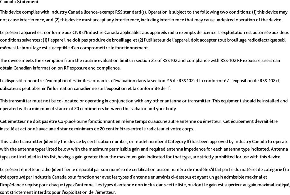 Canada StatementThis device complies with Industry Canada licence-exempt RSS standard(s). Operation is subject to the following two conditions: (1) this device maynot cause interference, and (2) this device must accept any interference, including interference that may cause undesired operation of the device.Le présent appareil est conforme aux CNR d&apos;Industrie Canada applicables aux appareils radio exempts de licence. L&apos;exploitation est autorisée aux deuxconditions suivantes :(1) l&apos;appareil ne doit pas produire de brouillage, et (2) l&apos;utilisateur de l&apos;appareil doit accepter tout brouillage radioélectrique subi,même si le brouillage est susceptible d&apos;en compromettre le fonctionnement.The device meets the exemption from the routine evaluation limits in section 2.5 of RSS 102 and compliance with RSS-102 RF exposure, users canobtain Canadian information on RF exposure and compliance.Le dispositif rencontre l&apos;exemption des limites courantes d&apos;évaluation dans la section 2.5 de RSS 102 et la conformité à l&apos;exposition de RSS-102 rf,utilisateurs peut obtenir l&apos;information canadienne sur l&apos;exposition et la conformité de rf.This transmitter must not be co-located or operating in conjunction with any other antenna or transmitter. This equipment should be installed andoperated with a minimum distance of 20 centimeters between the radiator and your body.Cet émetteur ne doit pas être Co-placé ou ne fonctionnant en même temps qu&apos;aucune autre antenne ou émetteur. Cet équipement devrait êtreinstallé et actionné avec une distance minimum de 20 centimètres entre le radiateur et votre corps.This radio transmitter (identify the device by certification number, or model number if Category II)has been approved by Industry Canada to operatewith the antenna types listed below with the maximum permissible gain and required antenna impedance for each antenna type indicated. Antennatypes not included in this list, having a gain greater than the maximum gain indicated for that type, are strictly prohibited for use with this device.Le présent émetteur radio (identifier le dispositifpar son numéro de certification ouson numéro de modèle s&apos;il fait partie du matériel de catégorie I) aété approuvé par Industrie Canada pour fonctionner avec les types d&apos;antenne énumérés ci-dessous et ayant un gain admissible maximal etl&apos;impédance requise pour chaque type d&apos;antenne. Les types d&apos;antenne non inclus dans cette liste, ou dont le gain est supérieur augain maximal indiqué,sont strictement interdits pour l&apos;exploitation de l&apos;émetteur.