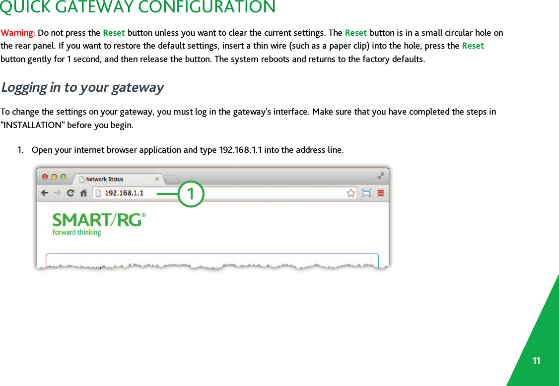 QUICK GATEWAY CONFIGURATIONWarning: Do not press the Reset button unless you want to clear the current settings. The Reset button is in a small circular hole onthe rear panel. If you want to restore the default settings, insert a thin wire (such as a paper clip) into the hole, press the Resetbutton gently for 1 second, and then release the button. The system reboots and returns to the factory defaults.Logging in to your gatewayTo change the settings on your gateway, you must log in the gateway&apos;s interface. Make sure that you have completed the steps in&quot;INSTALLATION&quot; before you begin.1. Open your internet browser application and type 192.168.1.1 into the address line.111