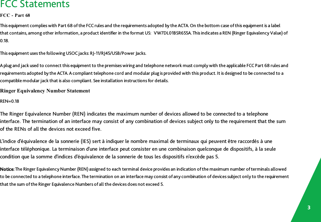 FCC StatementsFCC - Part 68This equipment complies with Part 68 of the FCC rules and the requirements adopted by the ACTA. On the bottom case of this equipment is a labelthat contains, among other information, a product identifier in the format US: VW7DL01BSR655A.This indicates a REN (Ringer Equivalency Value) of0.18.This equipment uses the following USOC jacks: RJ-11/RJ45/USB/Power Jacks.A plug and jack used to connect this equipment to the premises wiring and telephone network must comply with the applicable FCCPart 68 rules andrequirements adopted by the ACTA. A compliant telephone cord and modular plug is provided with this product. It is designed to be connected to acompatible modular jack that is also compliant. See installation instructions for details.Ringer Equivalency Number StatementREN=0.18The Ringer Equivalence Number (REN) indicates the maximum number of devices allowed to be connected to a telephoneinterface. The termination of an interface may consist of any combination of devices subject only to the requirement that the sumof the RENs of all the devices not exceed five.L&apos;indice d&apos;équivalence de la sonnerie (IES) sert à indiquer le nombre maximal de terminaux qui peuvent être raccordés à uneinterface téléphonique. La terminaison d&apos;une interface peut consister en une combinaison quelconque de dispositifs, à la seulecondition que la somme d&apos;indices d&apos;équivalence de la sonnerie de tous les dispositifs n&apos;excède pas 5.Notice: The Ringer Equivalency Number (REN) assigned to each terminal device provides an indication of the maximum number of terminals allowedto be connected to a telephone interface. The termination on an interface may consist of any combination of devices subject only to the requirementthat the sum of the Ringer Equivalence Numbers of all the devices does not exceed 5.3